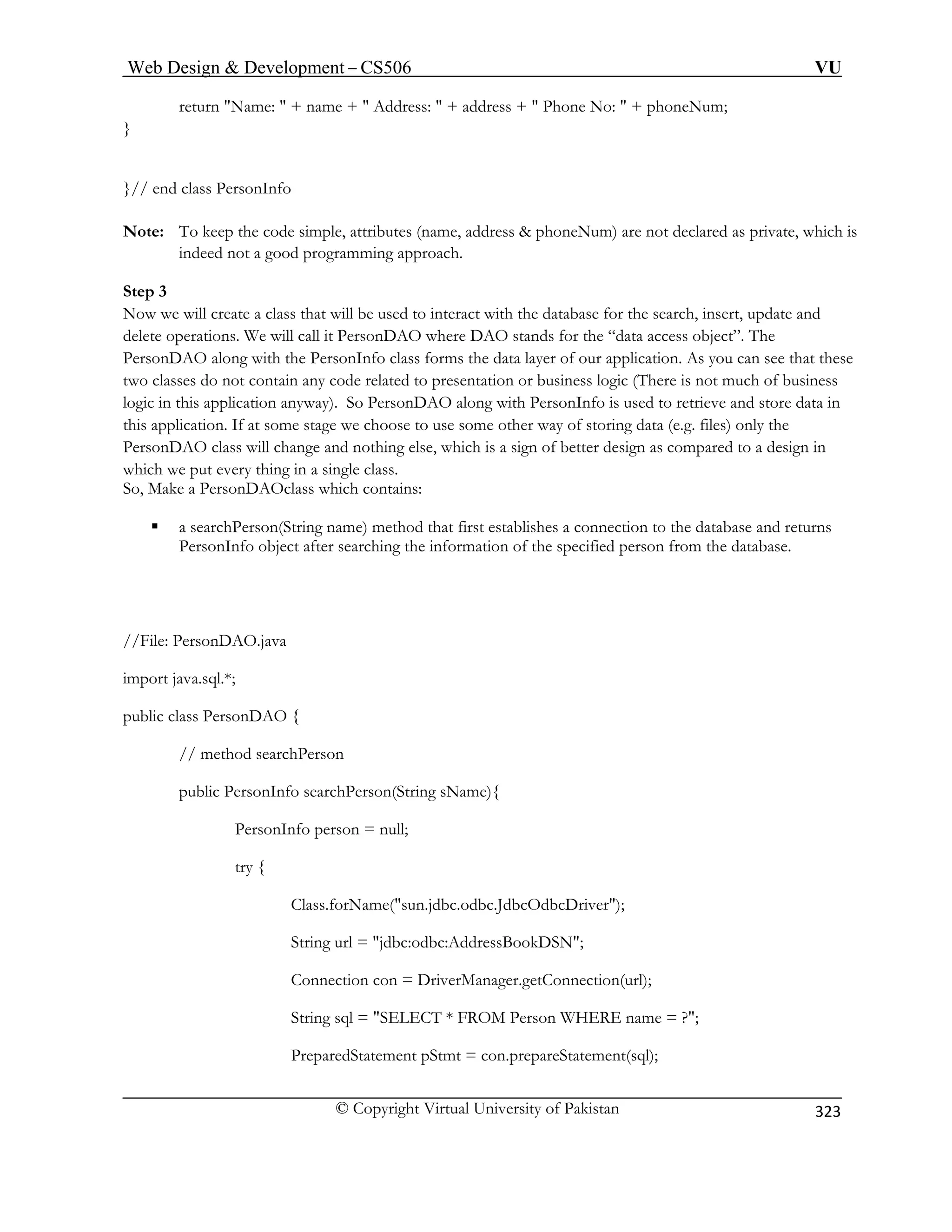 Web Design  Development – CS506 VU 
© Copyright Virtual University of Pakistan 
323 
return Name:  + name +  Address:  + address +  Phone No:  + phoneNum; 
} 
}// end class PersonInfo 
Note: To keep the code simple, attributes (name, address  phoneNum) are not declared as private, which is 
indeed not a good programming approach. 
Step 3 
Now we will create a class that will be used to interact with the database for the search, insert, update and 
delete operations. We will call it PersonDAO where DAO stands for the “data access object”. The 
PersonDAO along with the PersonInfo class forms the data layer of our application. As you can see that these 
two classes do not contain any code related to presentation or business logic (There is not much of business 
logic in this application anyway). So PersonDAO along with PersonInfo is used to retrieve and store data in 
this application. If at some stage we choose to use some other way of storing data (e.g. files) only the 
PersonDAO class will change and nothing else, which is a sign of better design as compared to a design in 
which we put every thing in a single class. 
ass which contains: 
eturns 
PersonInfo object after searching the information of the specified person from the database. 
//File: PersonDAO.java 
// method searchPerson 
public PersonInfo searchPerson(String sName){ 
PersonInfo person = null; 
try { 
Class.forName(sun.jdbc.odbc.JdbcOdbcDriver); 
String url = jdbc:odbc:AddressBookDSN; 
Connection con = DriverManager.getConnection(url); 
String sql = SELECT * FROM Person WHERE name = ?; 
PreparedStatement pStmt = con.prepareStatement(sql); 
So, Make a PersonDAOcl 
ƒ a searchPerson(String name) method that first establishes a connection to the database and r 
import java.sql.*; 
public class PersonDAO {  