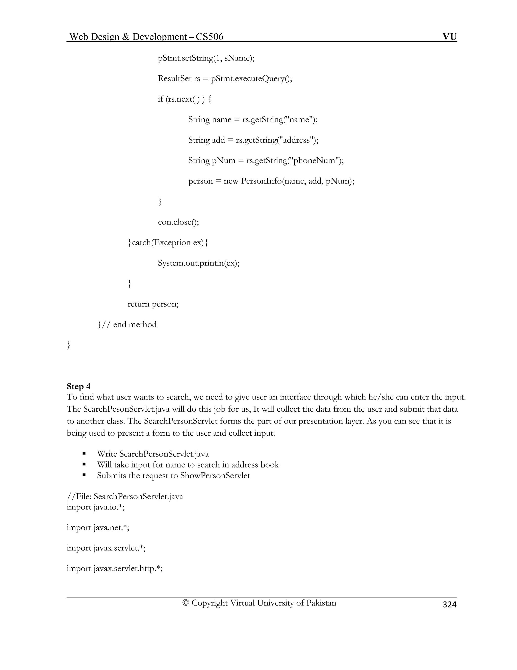Web Design  Development – CS506 VU 
© Copyright Virtual University of Pakistan 
324 
pStmt.setString(1 
String add = rs.getString(address); 
um = rs.getString(phoneNum); 
Num); 
ch(E 
System.out.println(ex); 
} 
Step 4 
an interface through which he/she can enter the input. 
The Sear s job for us, It will collect the data from the user and submit that data 
to another class. The SearchPersonServlet forms the part of our presentation layer. As you can see that it is 
bein form to the user and collect input. 
ƒ Write Se hPersonS 
to search in address book 
//File: Searc Pe Serv 
port java.io.*; 
import java.net.*; 
import javax.servlet.*; 
import javax.servlet.http.*; 
, sName); 
ResultSet rs = pStmt.executeQuery(); if (rs.next( ) ) { String name = rs.getString(name); 
String pN 
person = new PersonInfo(name, add, p 
} 
con.close(); 
}catxception ex){ 
return person; }// end method 
} 
To find what user wants to search, we need to give user 
chPesonServlet.java will do thi 
g used to present a 
arcervlet.java 
ƒ Will take input for name ƒ Subitsrequ 
m the est to ShowPersonServlet 
hrsonlet.java 
im  