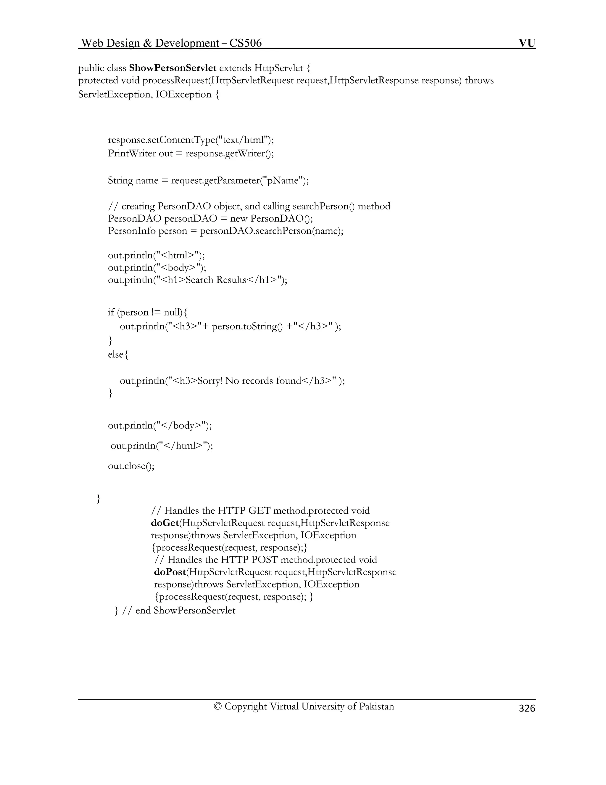 Web Design  Development – CS506 VU 
© Copyright Virtual University of Pakistan 
326 
public class ShowPersonServlet extends HttpServlet { 
protected void processRequest(HttpServletRequest request,HttpServletResponse response) throws 
ServletException, IOException { 
response.setContentType(text/html); 
PrintWriter out = response.getWriter(); 
String name = request.getParameter(pName); 
// creating PersonDAO object, and calling searchPerson() method 
PersonDAO personDAO = new PersonDAO(); 
PersonInfo person = personDAO.searchPerson(name); 
out.println(html); 
out.println(body); 
out.println(h1Search Results/h1); 
if (person != null){ 
out.println(h3+ person.toString() +/h3 ); 
} 
else{ 
out.println(h3Sorry! No records found/h3 ); 
out.close(); 
} 
response)throws ServletException, IOException 
{processRequest(request, response);} 
// Handles the HTTP POST method.protected void 
doPost(HttpServletRequest request,HttpServletResponse 
response)throws ServletException, IOException 
} out.println(/body); out.println(/html); 
// Handles the HTTP GET method.protected void doGet(HttpServletRequest request,HttpServletResponse 
{processRequest(request, response); } } // end ShowPersonServlet  