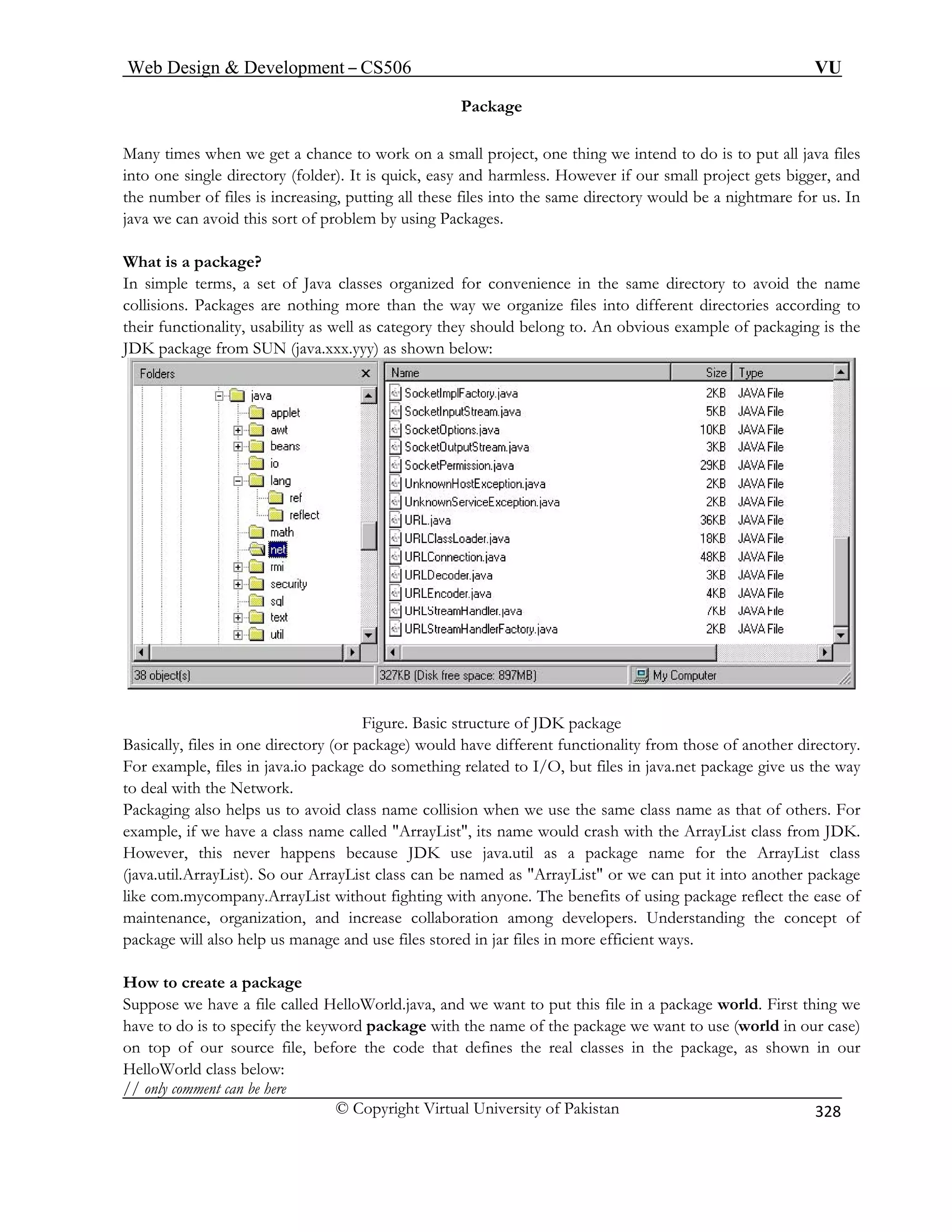 Web Design  Development – CS506 VU 
© Copyright Virtual University of Pakistan 
328 
Package 
is put all java files 
to one k, easy and harmless. However if our small project gets bigger, and 
es into the same directory would be a nightmare for us. In 
java we can avoid this sort of problem by using Packages. 
What is a package? 
organized for convenience in the same directory to avoid the name 
es according to 
packaging is the 
Many times when we get a chance to work on a small project, one thing we intend to do toin single directory (folder). It is quic 
the number of files is increasing, putting all these fil 
In simple terms, a set of Java classes 
collisions. Packages are nothing more than the way we organize files into different directoritheir functionality, usability as well as category they should belong to. An obvious example of JDK package from SUN (java.xxx.yyy) as shown below: Figure. Basic structure of JDK package 
Basically, file in e dire nality from those of another directory. 
For example, files in java.i t files in java.net package give us the way 
to deal with t e Network. 
Packaging al h s us t ollision when we use the same class name as that of others. For 
example, if we have a class s name would crash with the ArrayList class from JDK. 
Howeve ens because JDK use java.util as a package name for the ArrayList class 
(java.util.ArrayList). So our ArrayList class can be named as ArrayList or we can put it into another package 
like com.mycompany.ArrayList without fighting with a ne. The benefits of using package reflect the ease of 
maintenance, organization, and increase collaboration among developers. Understanding the concept of 
package will also help us manage and use files stored in jar files in more efficient ways. 
How to create a package 
Suppose we have a file called HelloWorld.java, and we want to put this file in a package world. First thing we 
have to do is to specify the keyword package with the name of the package we want to use (world in our case) 
on top of our source file, before the code that defines the real classes in the package, as shown in our 
HelloWorld class below: 
// only comment can be here 
s onctory (or package) would have different functio 
o package do something related to I/O, buh 
soelpo avoid class name c name called ArrayList, it 
r, this never happ 
nyo 
 