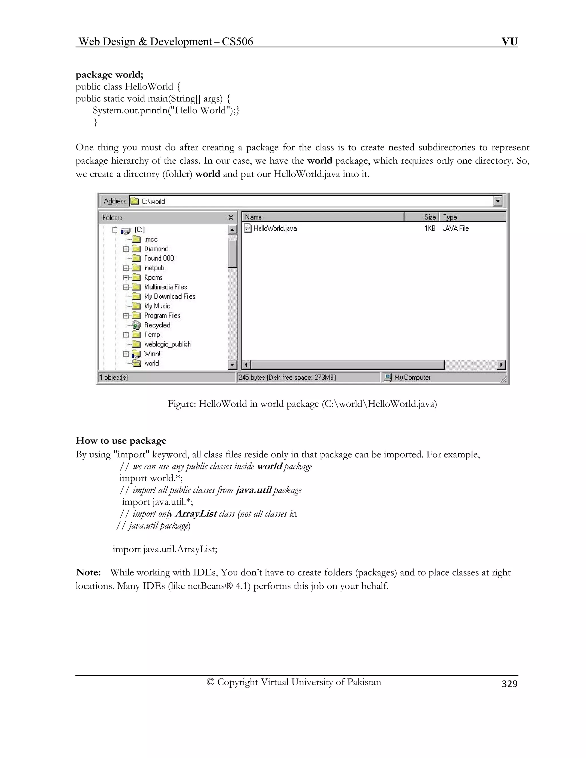 Web Design  Development – CS506 VU 
© Copyright Virtual University of Pakistan 
329 
package world; 
System.out.println(Hello World);} 
} 
One thi ate nested subdirectories to represent 
package hierarchy of the class. In our case, we have the world package, which requires only one directory. So, 
we create a directory (folder) world and put it. 
public class HelloWorld { public static void main(String[] args) { 
ng you must do after creating a package for the class is to cre 
our HelloWorld.java into 
Figure: HelloWorld in world package (C:worldHelloWorld.java) 
package 
package can be imported. For example, 
// we can use any public classes inside world package 
import world.*; 
// import all public classes from java.util package 
import java.util.*; 
// import only ArrayList class (not all classes in 
// java.util package) 
rt java.util.ArrayList; 
ote: hile w folders (packages) and to place classes at right 
cation Many orms this job on your behalf. 
How to use 
By using import keyword, all class files reside only in that 
impoNWorking with IDEs, You don’t have to createlos.IDEs (like netBeans® 4.1) perf  