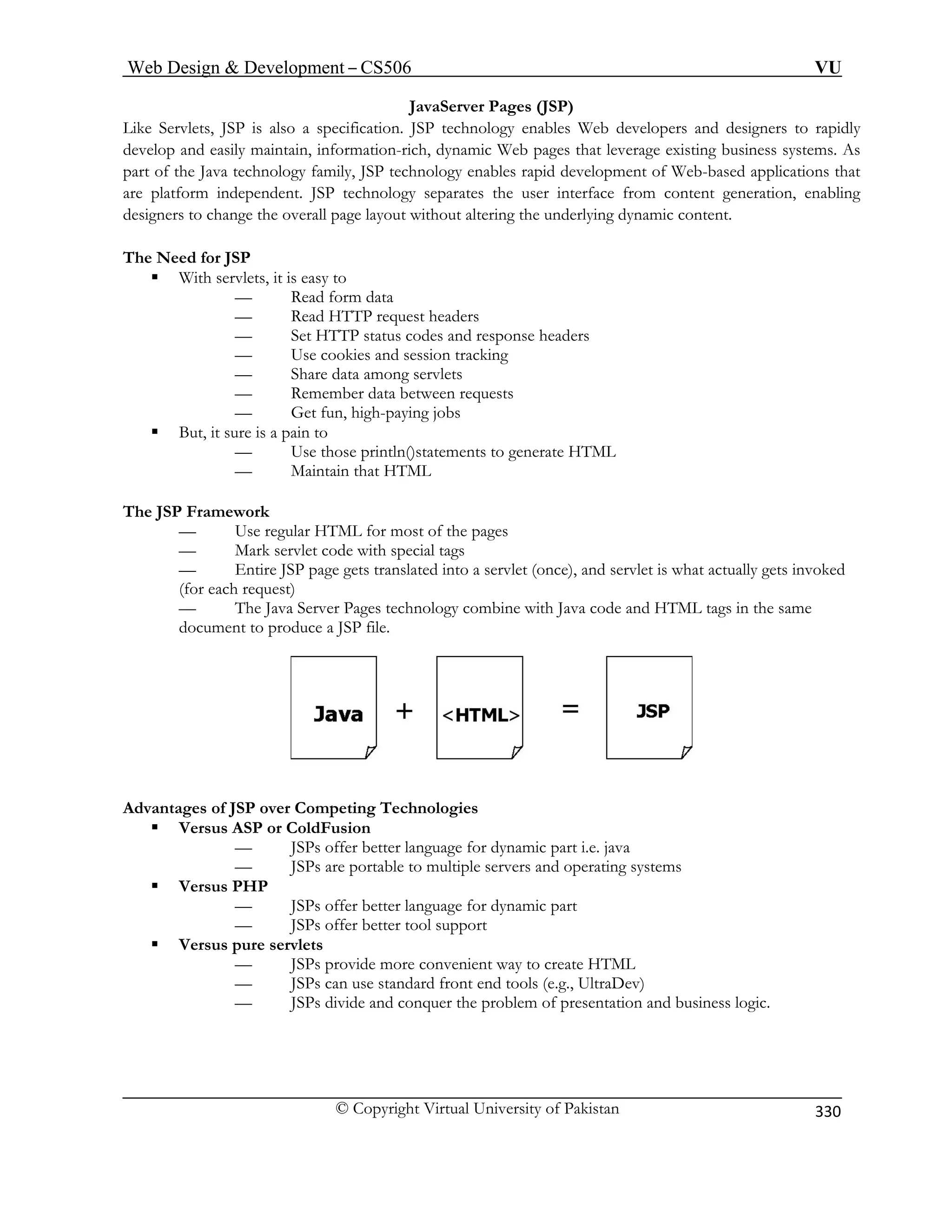 Web Design  Development – CS506 VU 
© Copyright Virtual University of Pakistan 
330 
JavaServer Pages (JSP) 
Like Servlets, JSP is also a specification. JSP technology enables Web developers and designers to rapidly 
ges that leverage existing business systems. As 
part of the Java technology family, JSP technology enables rapid development of Web-based applications that 
are platform independent. JSP technology separates the user interface from content generation, enabling 
designers to change the overall page layout without altering the underlying dynamic content. 
The Need for JSP 
ƒ With servlets, it is easy to 
Read form data 
est headers 
headers 
— Use cookies and session tracking 
vlets 
een requests 
Get fun, high-paying jobs 
ƒ Bu 
— Use those println()statements to generate HTML 
tain that HTML 
The JSP Framework 
Use regular HTML for most of the pages 
tags 
ed 
ent to produce a JSP file. 
develop and easily maintain, information-rich, dynamic Web pa 
— — Read HTTP requ — Set HTTP status codes and response 
— Share data among ser — Remember data betw 
— t, it sure is a pain to 
— Main 
— 
— Mark servlet code with special 
— Entire JSP page gets translated into a servlet (once), and servlet is what actually gets invok(for each request) — The Java Server Pages technology combine with Java code and HTML tags in the same docum 
AagSP over Competing Technologies dvant es of J 
ƒ 
e for dynamic part i.e. java 
ltiple servers and operating systems 
ƒ 
ƒ Versus pure servlets 
— JSPs provide more convenient way to create HTML 
— JSPs can use standard front end tools (e.g., UltraDev) 
— JSPs divide and conquer the problem of presentation and business logic. 
Versus ASP or ColdFusion — JSPs offer better languag 
— JSPs are portable to muVersus PHP 
— JSPs offer better language for dynamic part — JSPs offer better tool support  