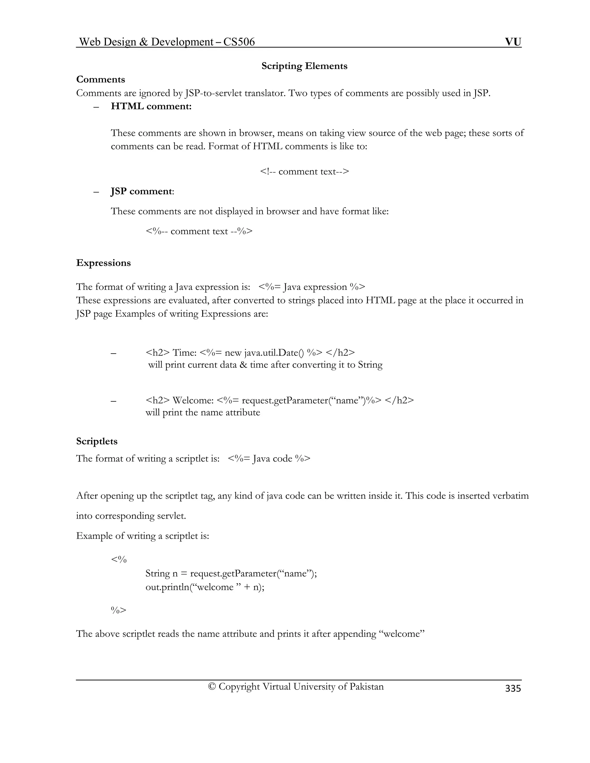 Web Design  Development – CS506 VU 
© Copyright Virtual University of Pakistan 
335 
Scripting Elements 
Comments 
Comments are ignored by JSP-to-servlet translator. Two types of comments are possibly used in JSP. 
HTML comment: 
These comments are shown in browser, means on taking view source of the web page; these sorts of 
comments can be read. Format of HTML comments is like to: 
!-- comment text-- 
– JSP comment: 
These comments are not displayed in browser and have format like: 
%-- comment text --% 
Expressions 
The format of writing a Java expression is: %= Java expression % 
These express ML page at the place it occurred in 
JSP page Examples of writing Expressions are: 
–  
will print current data  time after converting it to String 
– /h2 
will print the name attribute 
The format of writing a scriptlet is: %= Java code % 
After ening up the sc de can be written inside it. This code is inserted verbatim 
into corresponding servlet. 
ptlet is: 
String n = request.getParameter(“name”); 
out.println(“welcome ” + n); 
% 
iptlet reads the name attribute and prints it after appending “welcome” 
– 
ions are evaluated, after converted to strings placed into HT 
h2 Time: %= new java.util.Date() % /h2 
h2 Welcome: %= request.getParameter(“name”)% 
Scriptlets 
opriptlet tag, any kind of java co 
Example of writing a scri 
% 
The above scr  