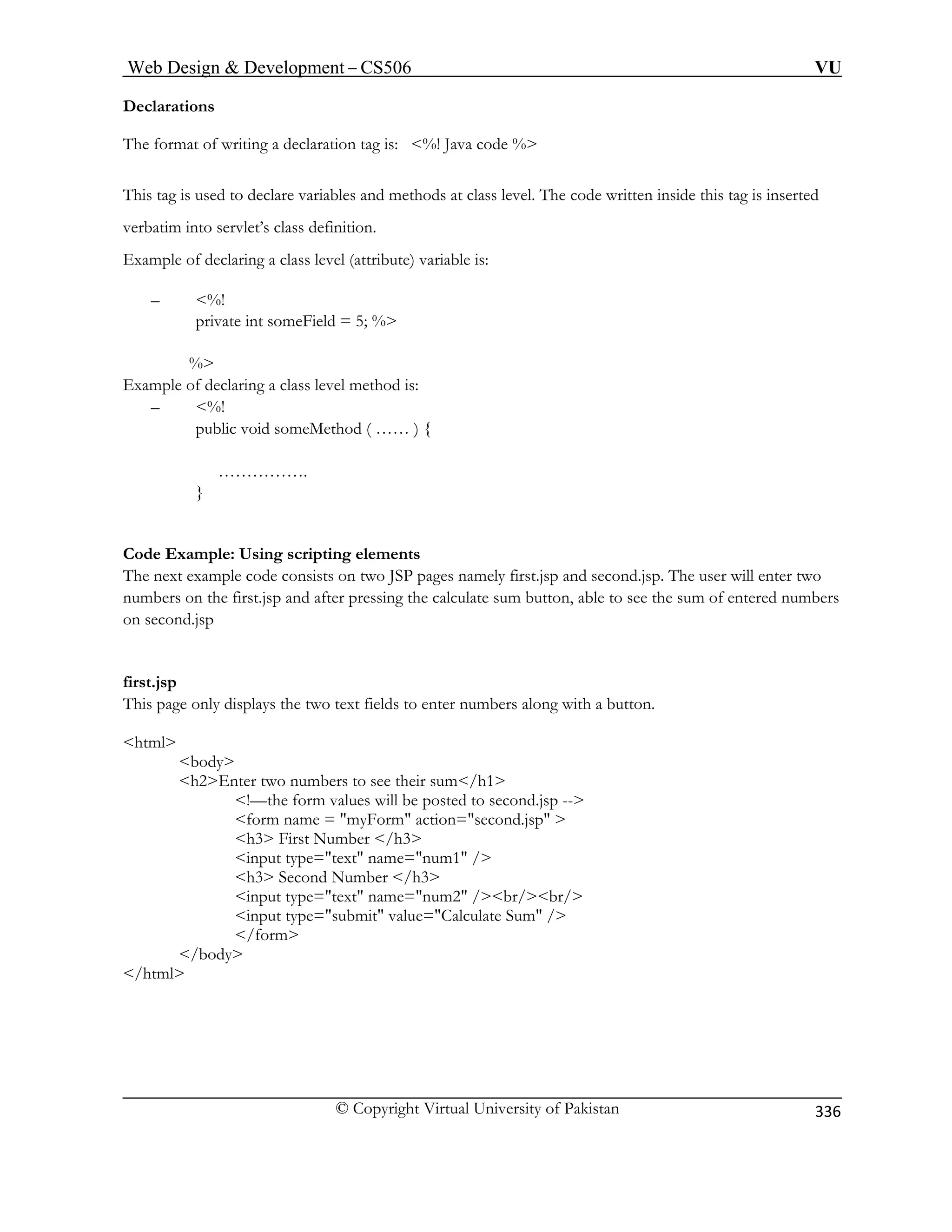 Web Design  Development – CS506 VU 
© Copyright Virtual University of Pakistan 
336 
Declarations 
laration tag is: %! Java code % 
This tag is used to declare variables and methods at class level. The code written inside this tag is inserted 
verbat into servlet’s 
) variable is: 
– %! 
% 
Example of declaring a class level method is: 
– %! 
public void someMethod ( …… ) { 
……………. 
} 
xample: Using scripting elements 
The next example code consists on two JSP pages namely first.jsp and second.jsp. The user will enter two 
nd after pressing the calculate sum button, able to see the sum of entered numbers 
on sec nd.jsp 
first.jsp 
numbers along with a button. 
html 
body 
eir sum/h1 
!—the form values will be posted to second.jsp -- 
form name = myForm action=second.jsp  
h3 First Number /h3 
e=text name=num1 / 
h3 Second Number /h3 
pe=text name=num2 /br/br/ 
input type=submit value=Calculate Sum / 
/form 
/body 
/html 
The format of writing a dec 
imclass definition. 
Example of declaring a class level (attribute 
private int someField = 5; 
% 
Code E 
numbers on the first.jsp a 
o 
This page only displays the two text fields to enter 
h2Enter two numbers to see th 
input typ 
input ty 
 