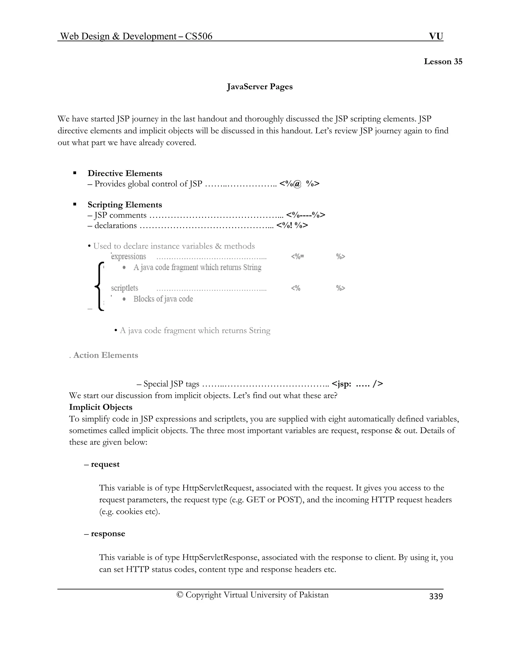 Web Design  Development – CS506 VU 
© Copyright Virtual University of Pakistan 
339 
Lesson 35 
e have started JSP journey in the last handout and thoroughly discussed the JSP scripting elements. JSP 
ements and implicit objects will be discussed in this handout. Let’s review JSP journey again to find 
at part we have already covered. 
ƒ Directive Elements 
– Provides global control of JSP ……..…………….. %@ % 
– JSP comments ……………………………………... %----% 
– declarations ……………………………………... %! % 
• Used to declare instance variables  methods 
– 
JavaServer Pages 
W 
directive elout wh 
ƒ Scripting Elements 
• A java code fragment which returns String 
. Action Elements 
– Special JSP tags ……..…………………………….. jsp: .…. / 
We start our discussion from implicit objects. Let’s find out what these are? 
Implicit Objects 
To simplify code in JSP expressions and scriptlets, you are supplied with eight automatically defined variables, 
sometimes called implicit objects. The three most important variables are request, response  out. Details of 
these are given below: 
– request 
This variable is of type HttpServletRequest, associated with the request. It gives you access to the 
request parameters, the request type (e.g. GET or POST), and the incoming HTTP request headers 
(e.g. cookies etc). 
– response 
This variable is of type HttpServletResponse, associated with the response to client. By using it, you 
can set HTTP status codes, content type and response headers etc. 
 