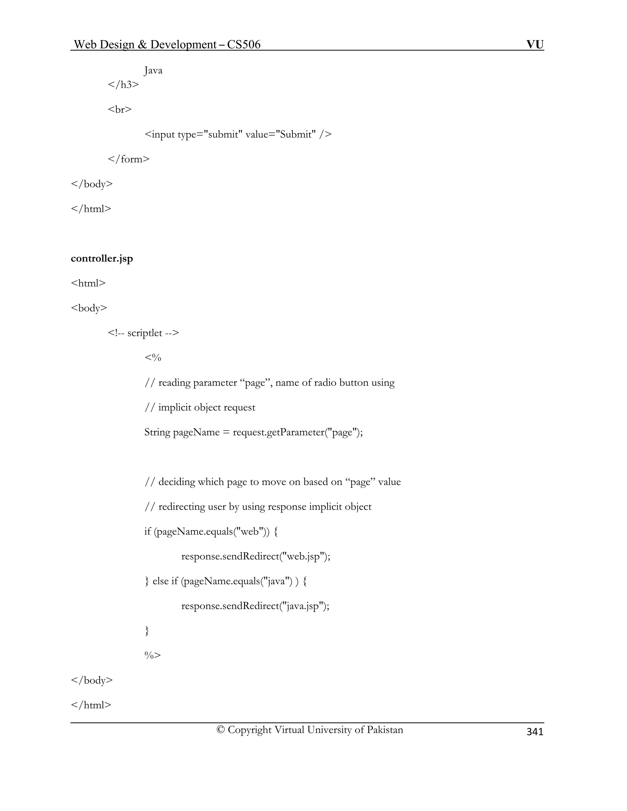 Web Design  Development – CS506 VU 
© Copyright Virtual University of Pakistan 
341 
Java /h3 
br 
/html 
controller. 
html 
body 
!-- scri 
, name of radio button using 
// implicit object request 
String pageName = request.getParameter(page); 
// deciding which page to move on based on “page” value 
// redirecting user by using response implicit object 
if (pageName.equals(web)) { 
response.sendRedirect(web.jsp); 
} else if (pageName.equals(java) ) { 
response.sendRedirect(java.jsp); 
} 
% 
/body 
/html 
input type=submit value=Submit / 
/form 
/body 
jsp ptlet -- 
 // reading parameter “page” 
%  
