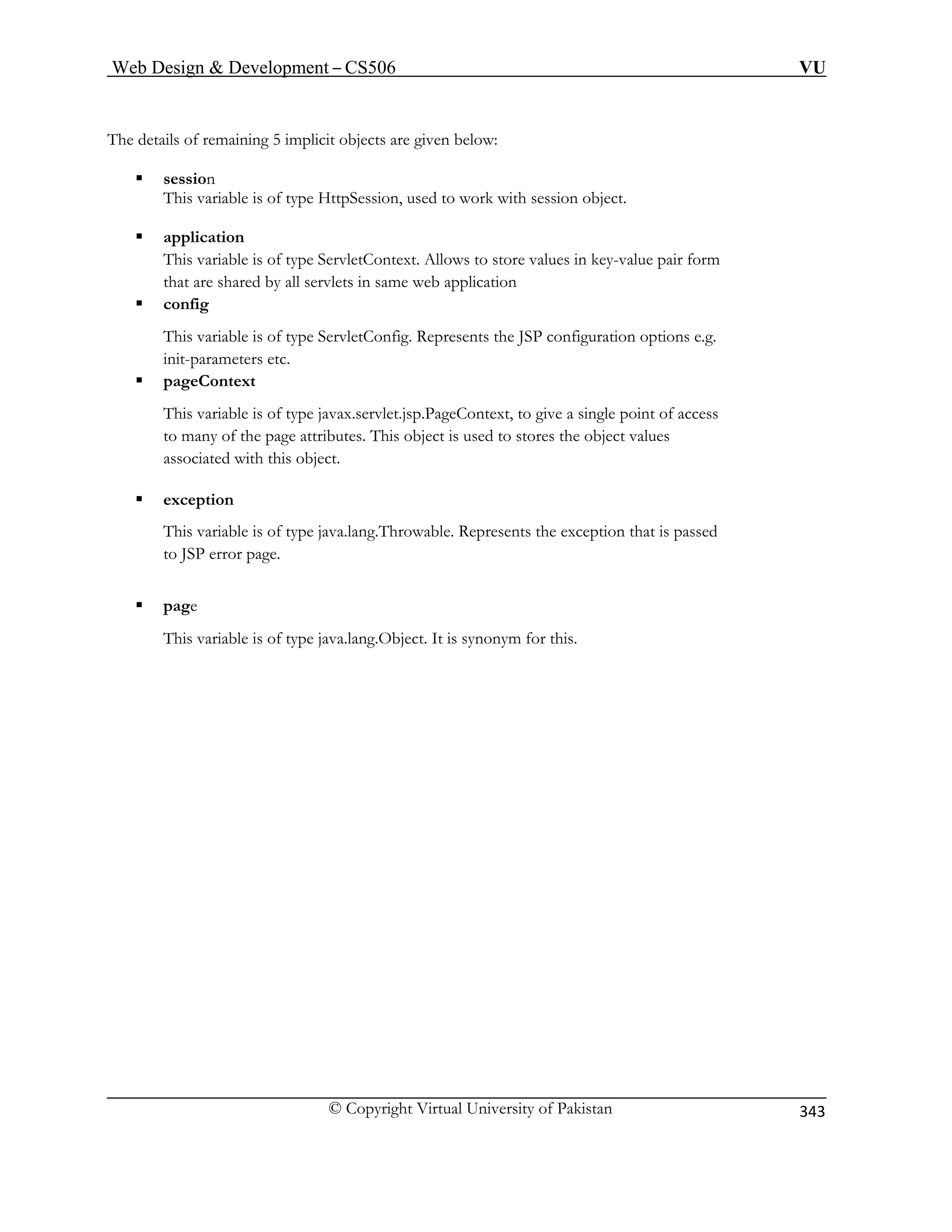 Web Design  Development – CS506 VU 
© Copyright Virtual University of Pakistan 
343 
Th 
t. 
ƒ application 
configuration options e.g. 
init-parameters etc. 
ƒ pageContext 
This variable is of type javax.servlet.jsp.PageContext, to give a single point of access 
to many of the page attributes. This object is used to stores the object values 
associated with this object. 
ƒ exception 
This variable is of type java.lang.Throwable. Represents the exception that is passed 
to JSP error page. 
ƒ page 
This variable is of type java.lang.Object. It is synonym for this. 
e details of remaining 5 implicit objects are given below: ƒ session This variable is of type HttpSession, used to work with session objec 
This variable is of type ServletContext. Allows to store values in key-value pair form that are shared by all servlets in same web application ƒ config This variable is of type ServletConfig. Represents the JSP  