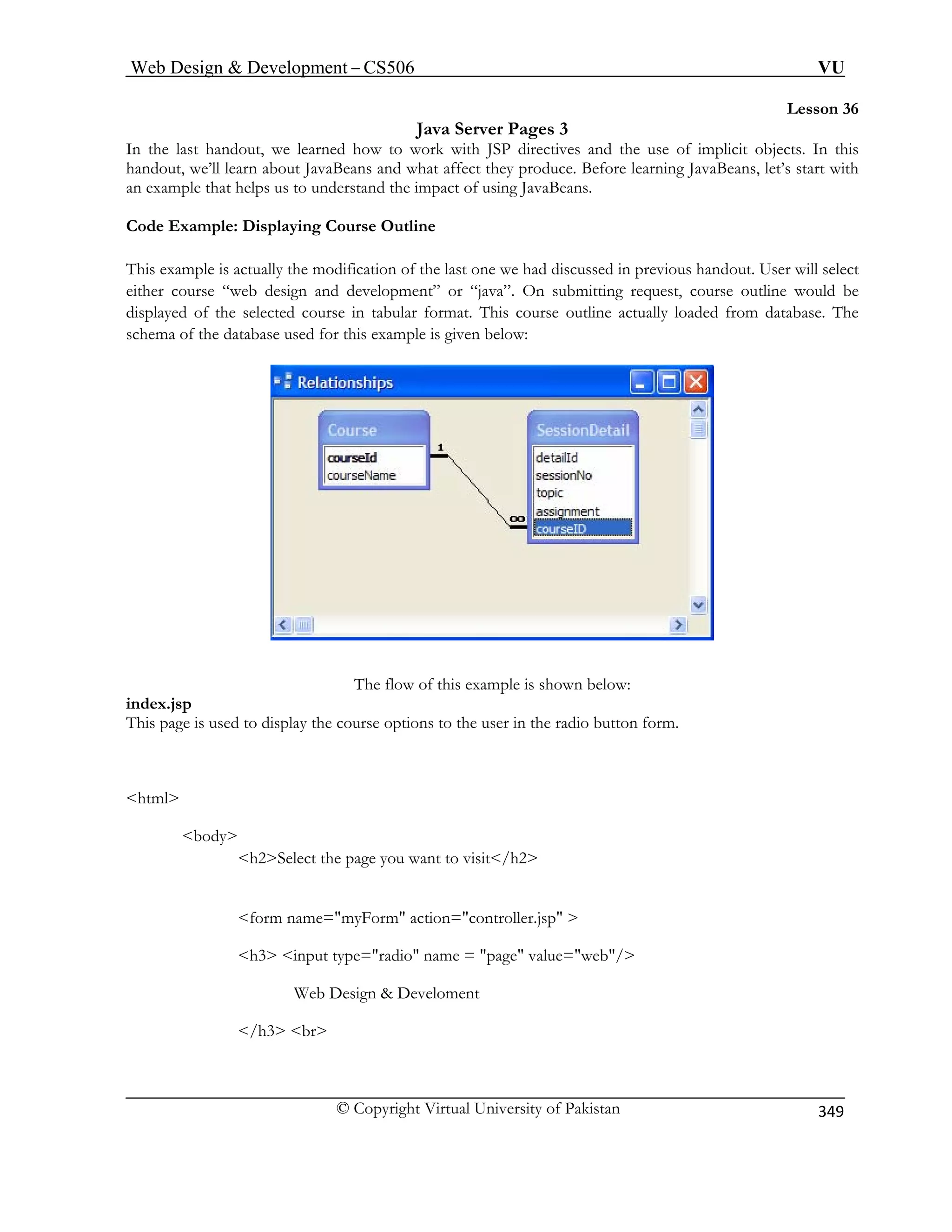 Web Design  Development – CS506 VU 
© Copyright Virtual University of Pakistan 
349 
Lesson 36 
Java Server Pages 3 
irectives and the use of implicit objects. In this 
s and what affect they produce. Before learning JavaBeans, let’s start with 
nd the impact of using JavaBeans. 
Outline 
his example is actually the modification of the last one we had discussed in previous handout. User will select 
ld be 
. The 
In the last handout, we learned how to work with JSP d 
handout, we’ll learn about JavaBeanan example that helps us to understa 
Code Example: Displaying Course T 
either course “web design and development” or “java”. On submitting request, course outline woudisplayed of the selected course in tabular format. This course outline actually loaded from databaseschema of the database used for this example is given below: The flow of this example is shown below: 
This page is used to display the course options to the user in the radio button form. 
html 
body 
h2Select the page you want to visit/h2 
ent 
index.jsp 
form name=myForm action=controller.jsp  
h3 input type=radio name = page value=web/ 
Web Design  Develom 
/h3 br 
 