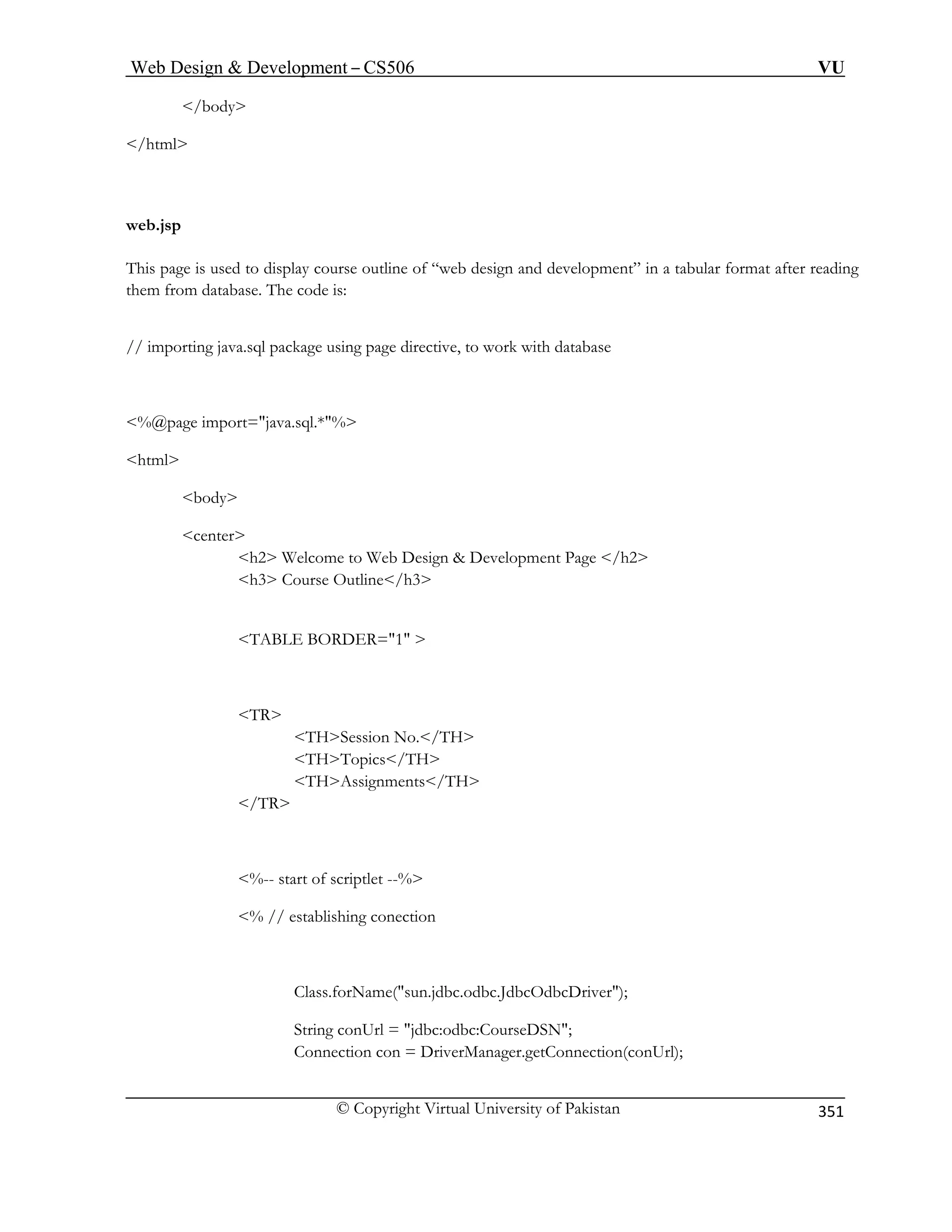 Web Design  Development – CS506 VU 
© Copyright Virtual University of Pakistan 
351 
/body 
/html 
web.jsp 
course outline of “web design and development” in a tabular format after reading 
them from database. The code is: 
%@page import=java.sql.*% 
body 
b Design  Development Page /h2 
line/h3 
TABLE BORDER=1  
TH 
THAssignments/TH 
/TR 
% // establishing conection 
Class.forName(sun.jdbc.odbc.JdbcOdbcDriver); 
String conUrl = jdbc:odbc:CourseDSN; 
Connection con = DriverManager.getConnection(conUrl); 
This page is used to display 
// importing java.sql package using page directive, to work with database 
html 
center h2 Welcome to We h3 Course Out 
TR THSession No./TH THTopics/ 
%-- start of scriptlet --%   