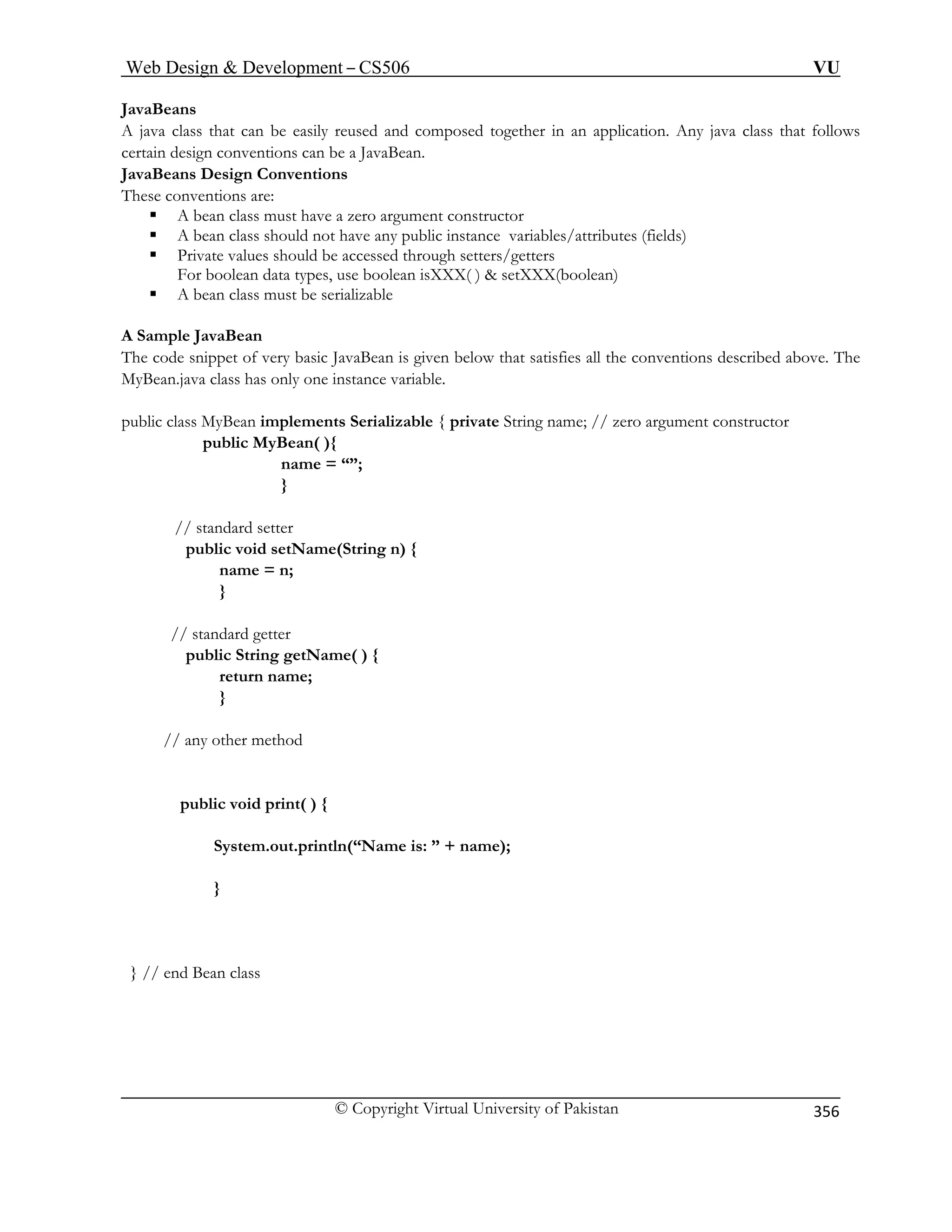 Web Design  Development – CS506 VU 
© Copyright Virtual University of Pakistan 
356 
JavaBeans 
A java class that can be easily reused and composed togethercertain design conventions can be a JavaBean. 
in an application. Any java class that follows 
JavaBeans Design Conventions 
These conventions are: 
ƒ A bean class must have a zero argument constructor 
ƒ A bean class should not have any public instance variables/attributes (fields) 
ƒ ld be accessed through setters/getters 
For boolean data types, use boolean isXXX( )  setXXX(boolean) 
ust be serializable 
A Sample JavaBean 
that satisfies all the conventions described above. The 
e; // zero argument constructor 
pub 
name = “”; 
ame(String n) { 
n; 
} 
ublic String getName( ) { 
return name; 
} 
ny other method 
public void print( ) { 
me is: ” + name); 
} // end Bean class 
Private values shou 
ƒ A bean class m 
The code snippet of very basic JavaBean is given belowMyBean.java class has only one instance variable. 
public class MyBean implements Serializable { private String nam 
lic MyBean( ){ 
} 
// standard setter public void setNname = 
// standard getter 
p 
// a 
System.out.println(“Na 
} 
 