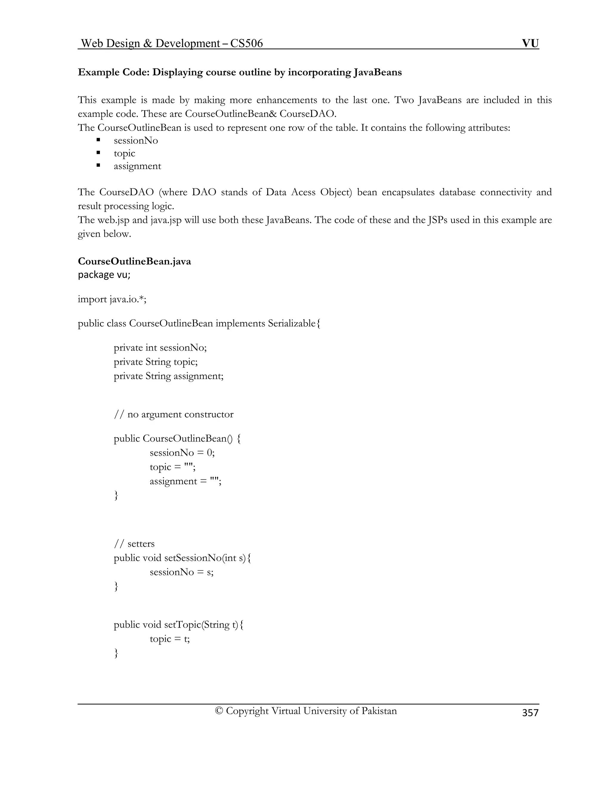 Web Design  Development – CS506 VU 
© Copyright Virtual University of Pakistan 
357 
Example Code: Displaying course outline by incorporating JavaBeans 
his exa Two JavaBeans are included in this 
example code. These are CourseOutlineBean CourseDAO. 
The CourseOutlineBean is used to represent one row of the table. It contains the following attributes: 
ƒ sessionNo 
ƒ topic 
ƒ assignment 
e DAO stands of Data Acess Object) bean encapsulates database connectivity and 
Beans. The code of these and the JSPs used in this example are 
CourseOutlineBean.java 
package vu; 
tlineBean implements Serializable{ 
private int sessionNo; 
private String topic; 
private String assignment; 
// no argument constructor 
assignment = ; 
} 
// setters 
public void setTopic(String t){ 
Tmple is made by making more enhancements to the last one. 
The CourseDAO (wherresult processing logic. The web.jsp and java.jsp will use both these Javagiven below. 
import java.io.*; 
public class CourseOu 
public CourseOutlineBean() { sessionNo = 0; 
topic = ; 
public void setSessionNo(int s){ sessionNo = s; 
} 
topic = t; 
}  