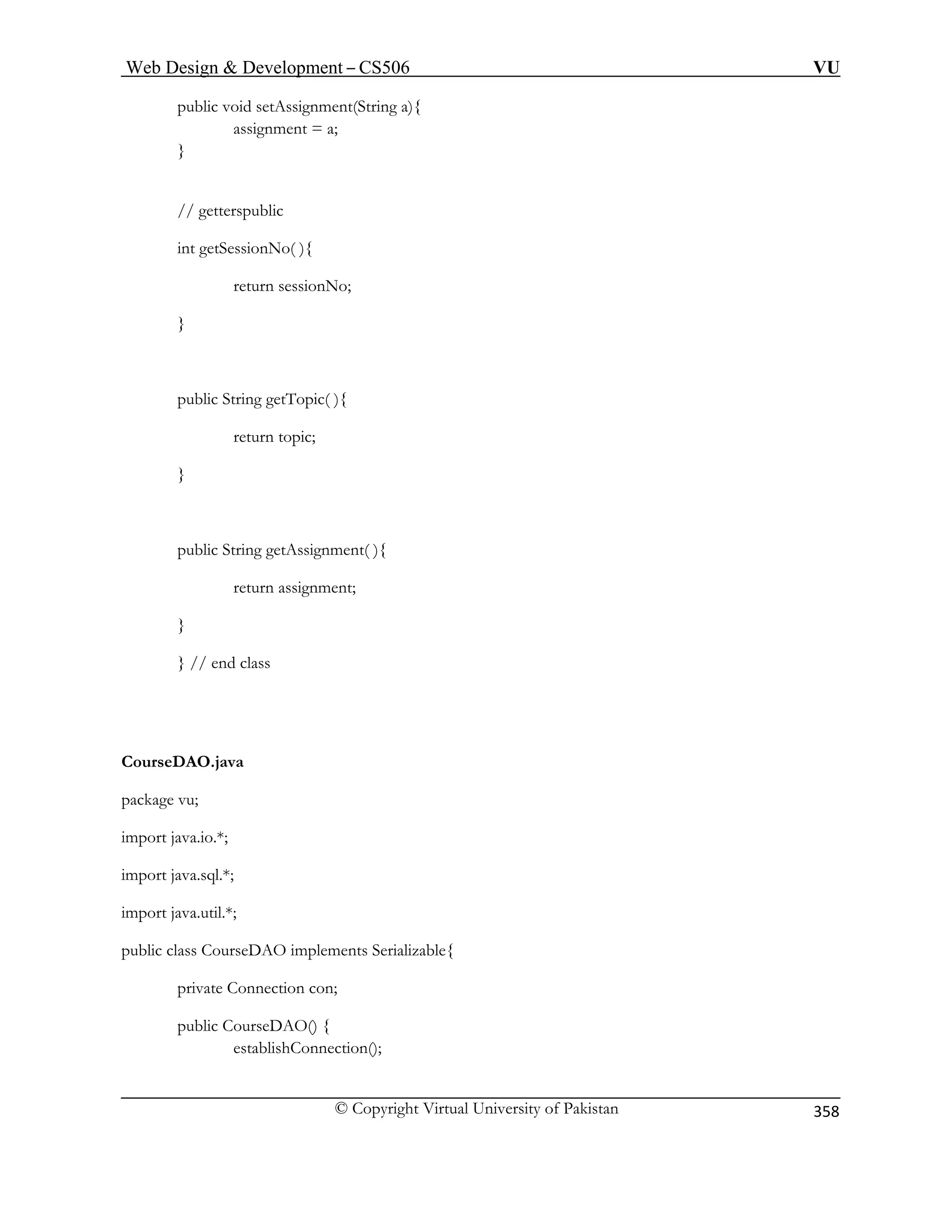 Web Design  Development – CS506 VU 
© Copyright Virtual University of Pakistan 
358 
public void setAssignment(String a){ assignment = a; 
} 
lic 
No( ){ 
nNo; 
public String getTopic( ){ 
return topic; 
public String getAssignment( ){ 
} // end class 
CourseDAO.java 
import java.util.*; 
public class CourseDAO implements Serializable{ 
private Connection con; 
public CourseDAO() { 
establishConnection(); 
// getterspub int getSession return sessio } 
} 
return assignment; 
} 
package vu; 
import java.io.*; import java.sql.*;  