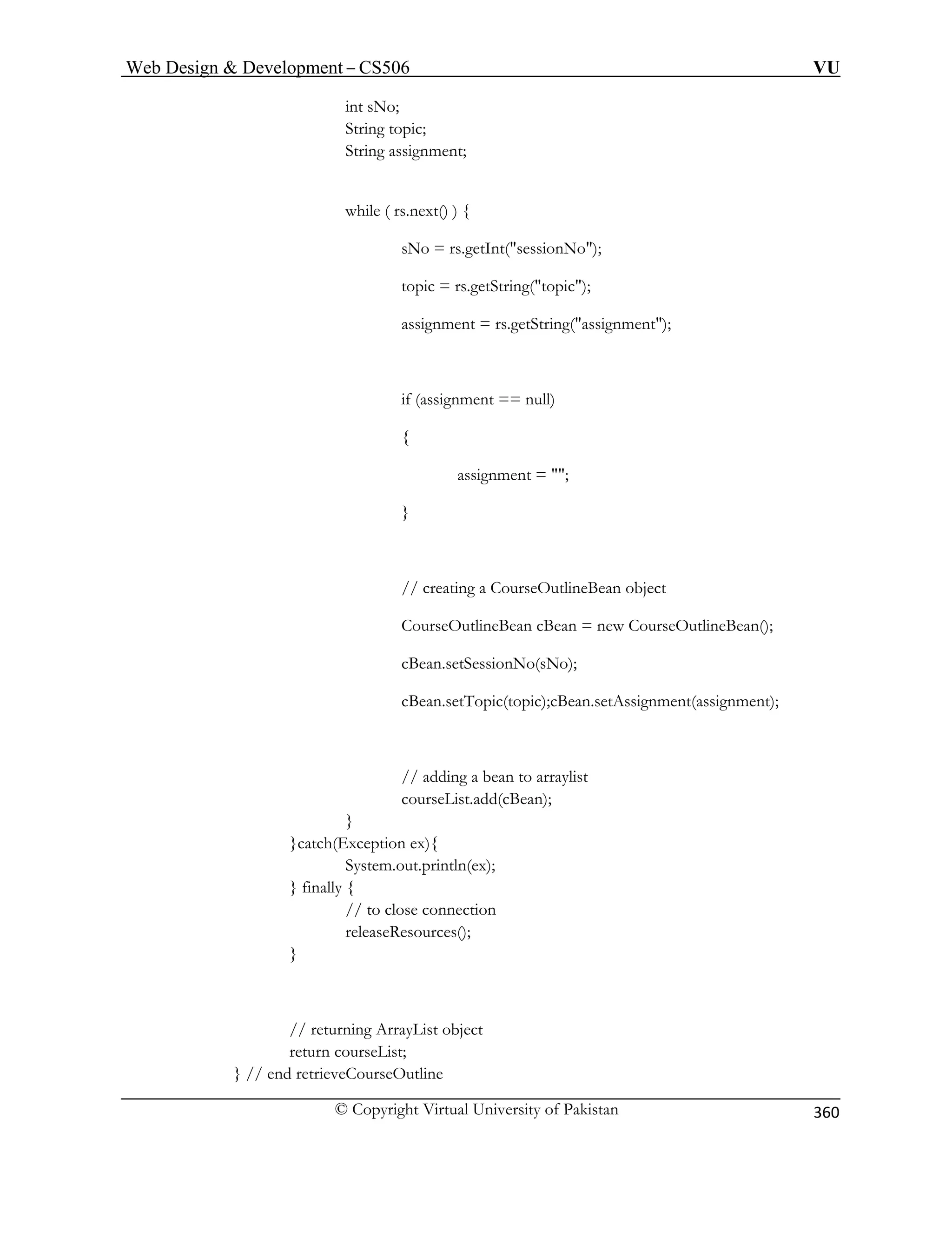 Web Design  Development – CS506 VU 
© Copyright Virtual University of Pakistan 
360 
int sNo; 
String topic; 
String assignment; 
while ( rs.next() ) { 
sNo = rs.getInt(sessionNo); 
topic = rs.get tring(topic); 
rs.getString(assignment); 
if (assignment == null) 
{ 
assignment = ; 
} 
// creating a CourseOutlineBean object 
CourseOutlineBean cBean = new CourseOutlineBean(); 
cBean.setSessionNo(sNo); 
cBean.setTopic(topic);cBean.setAssignment(assignment); 
// adding a bean to arraylist 
courseList.add(cBean); 
} 
}catch(Exception ex){ 
System.out.println(ex); 
} finally { 
// to close connection 
releaseResources(); 
} 
// returning ArrayList object 
return courseList; 
} // end retrieveCourseOutline 
S 
assignment =  