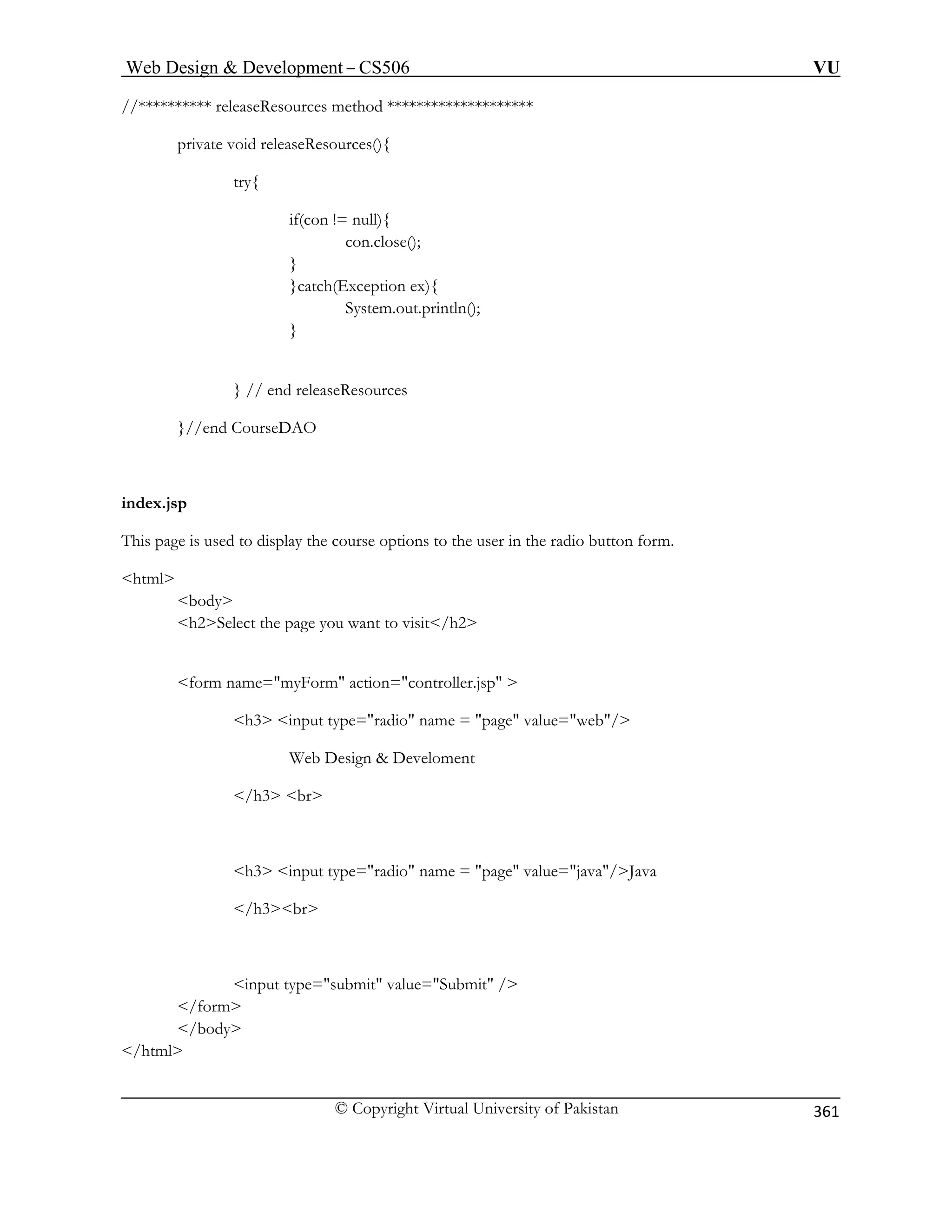 Web Design  Development – CS506 VU 
© Copyright Virtual University of Pakistan 
361 
//********** releaseResources method ******************** 
private void releaseResources(){ 
if(con 
}catc 
System.out.println(); 
}//end ourseDAO 
index.jsp 
This page is used to display the course options to the user in the radio button form. 
html 
body 
e you want to visit/h2 
form name=myForm action=controller.jsp  
e=radio name = page value=web/ 
/h3 
page value=java/Java 
input submit value=Submit / 
/html 
try{ != null 
){ con.close(); 
} h(Exception ex){ 
} 
} // end releaseResources 
C 
h2Select the pag 
h3 input typ 
Web Design  Develoment br 
h3 input type=radio name = 
/h3br 
type 
= /form 
/body  