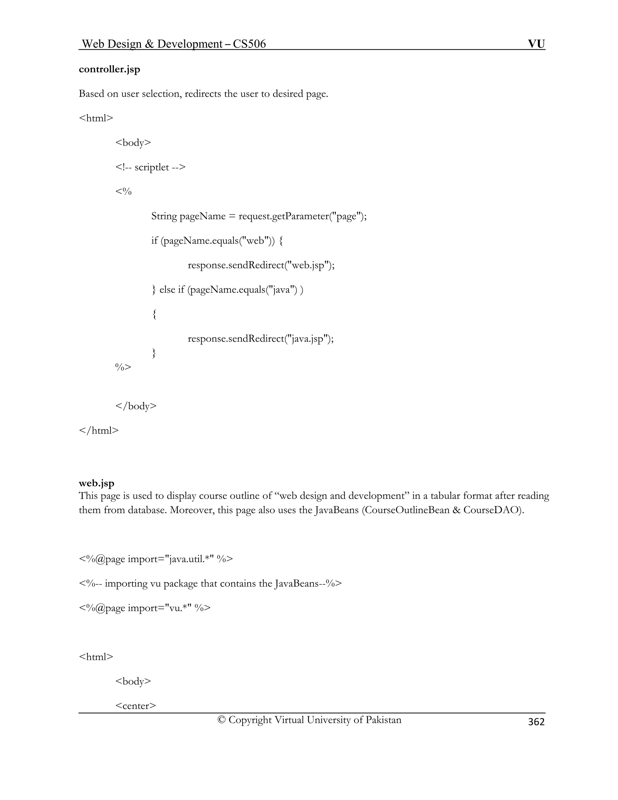 Web Design  Development – CS506 VU 
© Copyright Virtual University of Pakistan 
362 
controller.jsp 
Based on user selection, redirects the user to desired page. 
!-- scriptlet -- 
sponse.sendRedirect(java.jsp); 
% 
/body 
/html 
e also uses the JavaBeans (CourseOutlineBean  CourseDAO). 
center 
html 
body 
% equest.getParameter(page); 
String pageName = r 
if (pageName.equals(web)) { 
response.sendRedirect(web.jsp); } else if (pageName.equals(java) ) 
{ re 
} 
 
web.jsp This page is used to display course outline of “web design and development” in a tabular format after reading them from database. Moreover, this pag 
%@page import=java.util.* % 
%-- importing vu package that contains the JavaBeans--% %@page import=vu.* % 
html 
body  