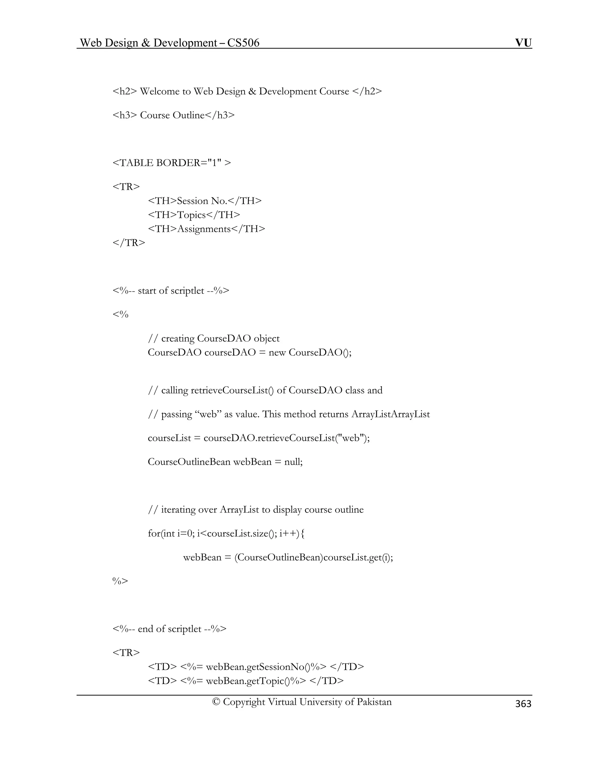 Web Design  Development – CS506 VU 
© Copyright Virtual University of Pakistan 
363 
h2 Welcome to Web Design  Development Course /h2 
TABLE BORDER=1  
TR 
THSession No./TH 
THTopics/TH 
THAssignments/TH 
/TR 
%-- start of scriptlet --% 
% 
// creating CourseDAO object 
CourseDAO courseDAO = new CourseDAO(); 
// calling retrieveCourseList() of CourseDAO class and 
// passing “web” as value. This method returns ArrayListArrayList 
courseList = courseDAO.retrieveCourseList(web); 
CourseOutlineBean webBean = null; 
for(int i=0; icourseList.size(); i++){ 
ean = (CourseOutlineBean)courseList.get(i); 
tlet --% 
T 
TD %= webBean.getSessionNo()% /TD 
TD %= webBean.getTopic()% /TD 
h3 Course Outline/h3 
// iterating over ArrayList to display course outline 
webB% 
%-- end of scripR  