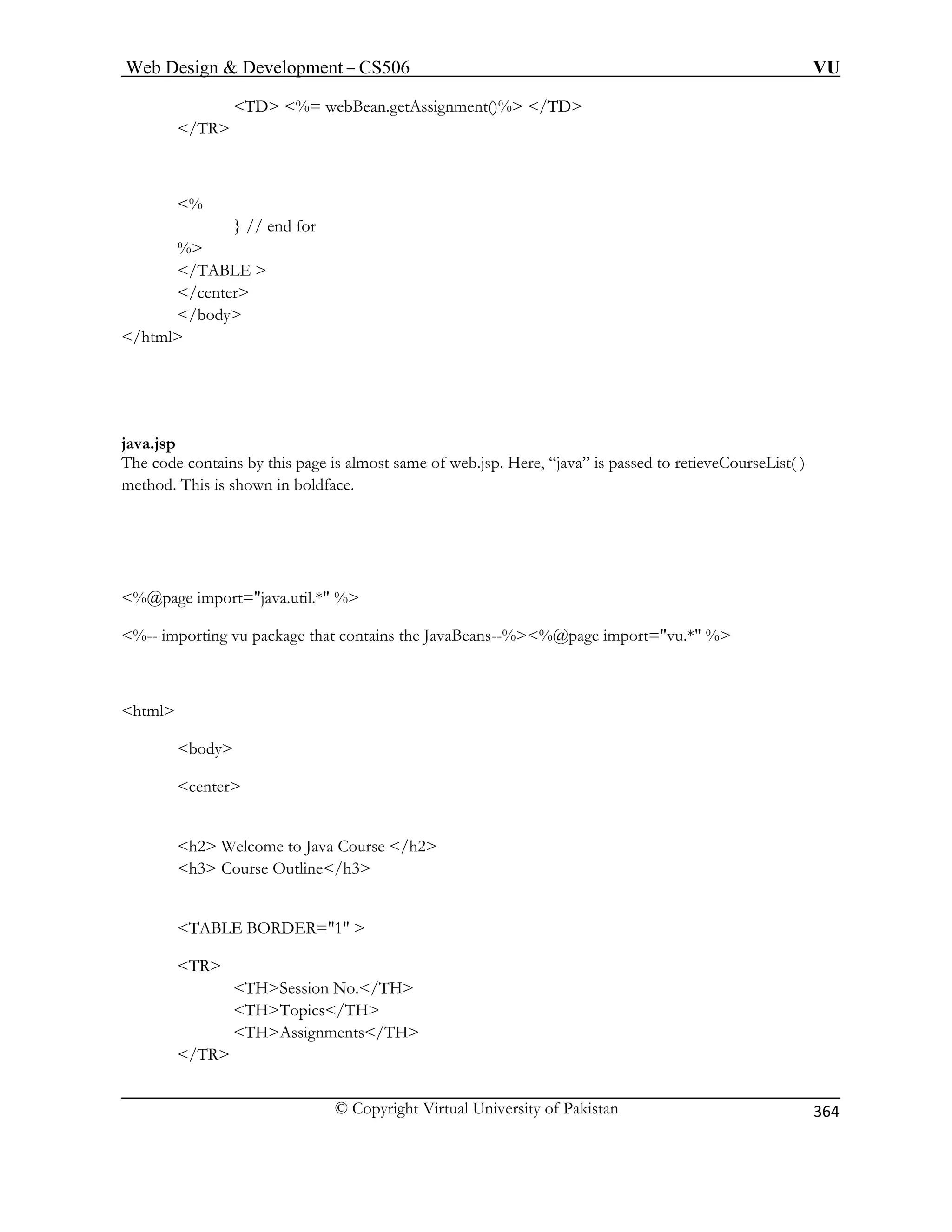 Web Design  Development – CS506 VU 
© Copyright Virtual University of Pakistan 
364 
TD 
% 
/TAB 
/center 
java.js 
The code contains by this page is almost same of web.jsp. Here, “java” is passed to retieveCourseList( ) 
ethod. This is shown in boldface. 
%@page import=java.util.* % 
%-- importing vu package that contains the JavaBeans--%%@page import=vu.* % 
html 
body 
center 
h2 W 
h3 C tline/h3 
E BORDER=1  
TR 
THSession No./TH 
THTopics/TH 
THAssignments/TH 
/TR 
%= webBean.getAssignment()% /TD / 
TR 
% } // end for 
LE  
/body 
/html 
p 
m 
 
 elcome to Java Course /h2 ourse Ou 
TABL 
 
