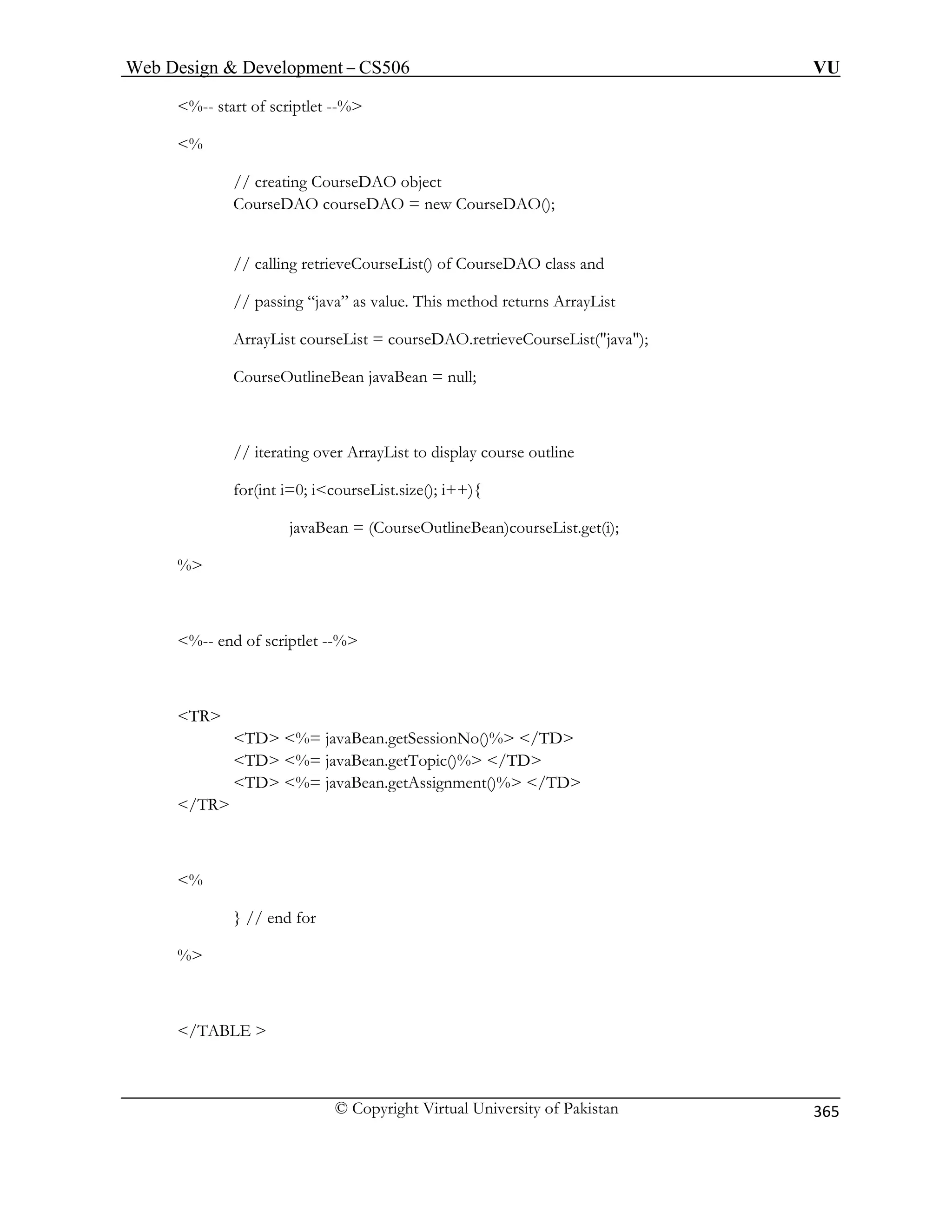 Web Design  Development – CS506 VU 
© Copyright Virtual University of Pakistan 
365 
%-- start of scriptlet --% 
% 
// creating CourseDAO object 
CourseDAO courseDAO = new CourseDAO(); 
// calling retrieveCourseList() of CourseDAO class and 
thod returns ArrayList 
etrieveCourseList(java); 
CourseOutlineBean javaBean = null; 
// iterati to display course outline 
% 
%-- end of scriptlet --% 
TR 
TD %= javaBean.getSessionNo()% /TD 
.getTopic()% /TD 
TD %= javaBean.getAssignment()% /TD 
/TR 
% 
} // end for 
% 
/TABLE  
// passing “java” as value. This meArrayList courseList = courseDAO.r 
ng over ArrayList 
for(int i=0; icourseList.size(); i++){ 
javaBean = (CourseOutlineBean)courseList.get(i); 
TD %= javaBean  