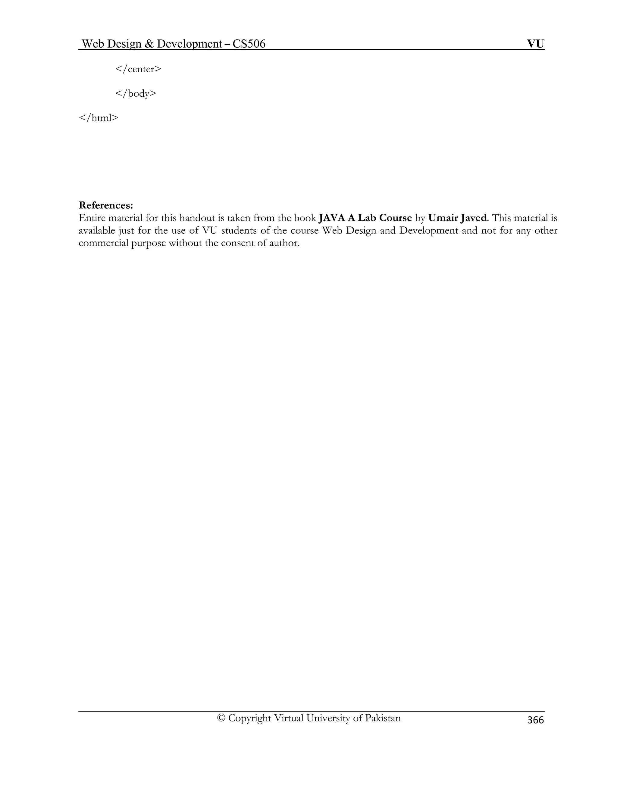 Web Design  Development – CS506 VU 
© Copyright Virtual University of Pakistan 
366 
/center 
/body 
/html 
for this handout is taken from the book JAVA A Lab Course by Umair Javed. This material is 
ava le r the use of VU students of the course Web Design and Development and not for any other 
commercial purpose without the consent of author. 
References: Entir m 
eaterialilab just fo  