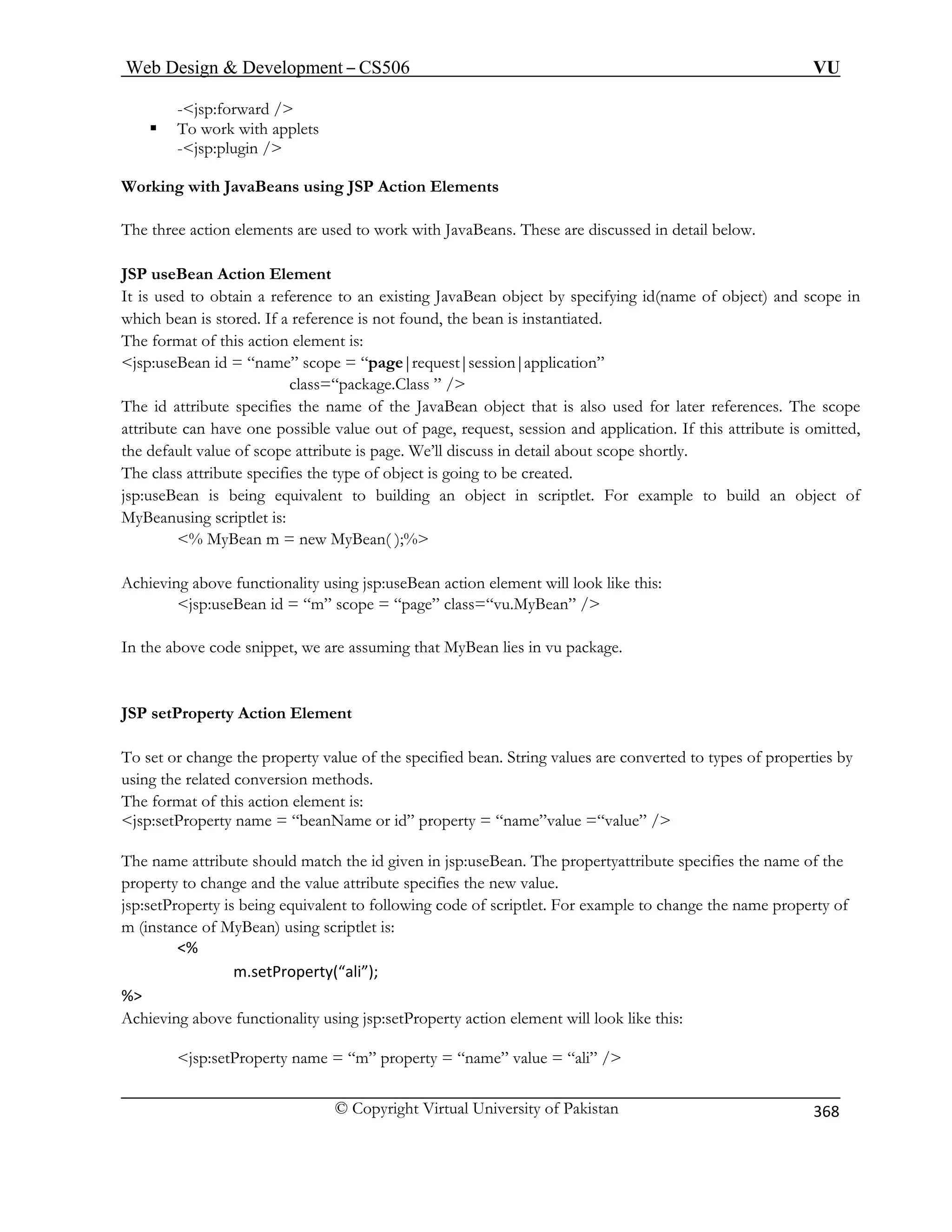 Web Design  Development – CS506 VU 
© Copyright Virtual University of Pakistan 
368 
-jsp:forward / 
applets 
-jsp:plugin / 
Working with JavaBeans using JSP Action Elements 
The three action elements are used to work with JavaBeans. These are discussed in detail below. 
JSP useBean Action Element 
It is used to obtain a reference to an existing JavaBean object by specifying id(name of object) and scope in 
which bean is stored. If a reference is not found, the bean is instantiated. 
The format of this action element is: 
jsp:useBean id = “name” scope = “page|request|session|application” 
class=“package.Class ” / 
The id attribute specifies the name of the JavaBean object that is also used for later references. The scope 
attribute can have one possible value out of page, request, session and application. If this attribute is omitted, 
the default value of scope attribute is page. We’ll discuss in detail about scope shortly. 
The class attribute specifies the type of object is going to be created. 
jsp:useBean is being equivalent to building an object in scriptlet. For example to build an object of 
MyBeanusing scriptlet is: 
% MyBean m = new MyBean( );% 
Achieving above functionality using jsp:useBean action element will look like this: 
jsp:useBean id = “m” scope = “page” class=“vu.MyBean” / 
In the above code snippet, we are assuming that MyBean lies in vu package. 
JSP setProperty Action Element 
To set or change the property value of the specified bean. String values are converted to types of properties by 
using the related conversion methods. 
The format of this action element is: 
jsp:setProperty name = “beanName or id” property = “name”value =“value” / 
The name attribute should match the id given in jsp:useBean. The propertyattribute specifies the name of the 
property to change and the value attribute specifies the new value. 
jsp:setProperty is being equivalent to following code of scriptlet. For example to change the name property of 
m (instance of MyBean) using scriptlet is: 
% 
m.setProperty(“ali”); 
% 
Achieving above functionality using jsp:setProperty action element will look like this: 
jsp:setProperty name = “m” property = “name” value = “ali” / 
ƒ To work with  