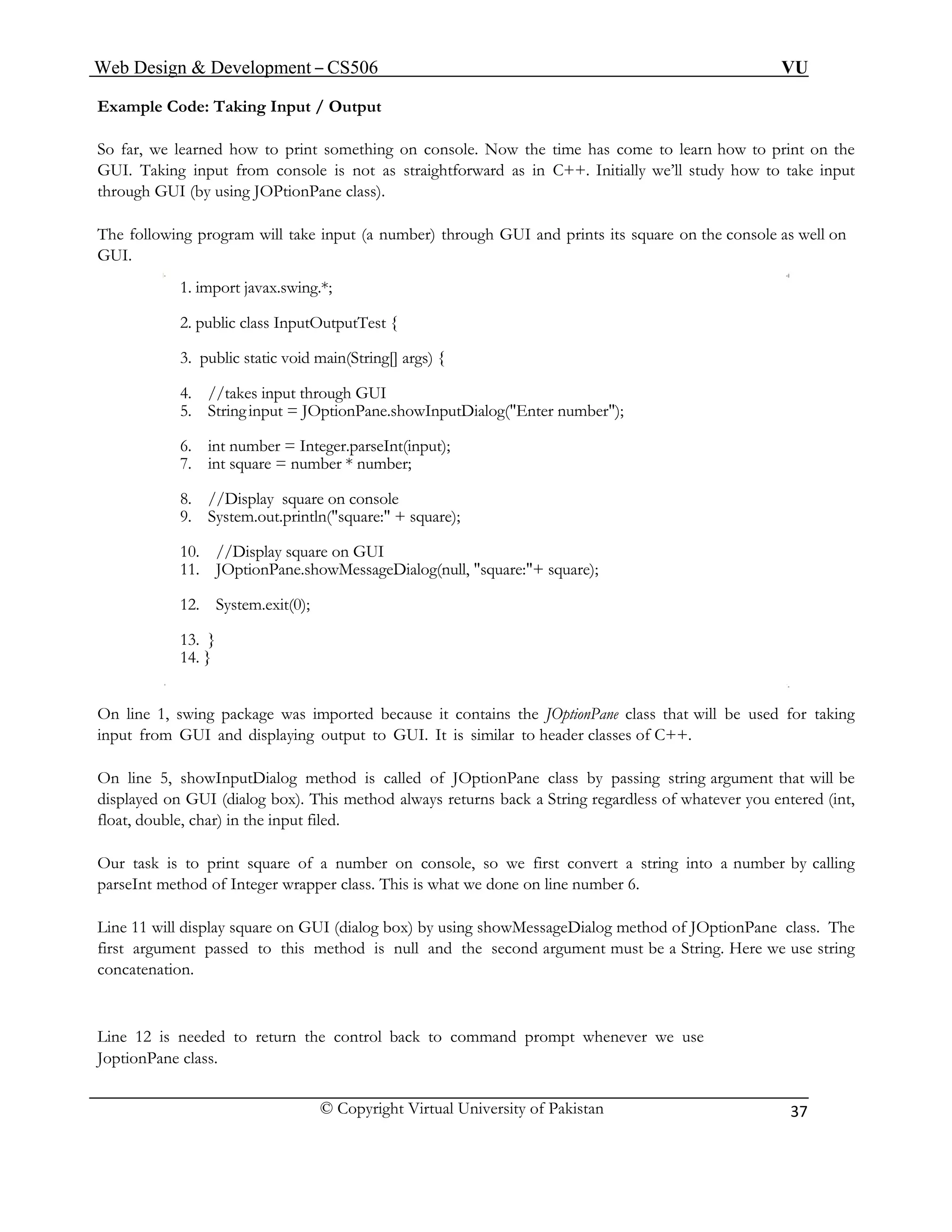 Web Design & Development – CS506 VU 
© Copyright Virtual University of Pakistan 
37 
Example Code: Taking Input / Output 
So far, we learned how to print something on console. Now the time has come to learn how to print on the GUI. Taking input from console is not as straightforward as in C++. Initially we’ll study how to take input through GUI (by using JOPtionPane class). 
The following program will take input (a number) through GUI and prints its square on the console as well on GUI. 
1. import javax.swing.*; 
2. public class InputOutputTest { 
3. public static void main(String[] args) { 
4. //takes input through GUI 
5. String input = JOptionPane.showInputDialog("Enter number"); 
6. int number = Integer.parseInt(input); 
7. int square = number * number; 
8. //Display square on console 
9. System.out.println("square:" + square); 
10. //Display square on GUI 
11. JOptionPane.showMessageDialog(null, "square:"+ square); 
12. System.exit(0); 
13. } 
14. } 
On line 1, swing package was imported because it contains the JOptionPane class that will be used for taking input from GUI and displaying output to GUI. It is similar to header classes of C++. 
On line 5, showInputDialog method is called of JOptionPane class by passing string argument that will be displayed on GUI (dialog box). This method always returns back a String regardless of whatever you entered (int, float, double, char) in the input filed. 
Our task is to print square of a number on console, so we first convert a string into a number by calling parseInt method of Integer wrapper class. This is what we done on line number 6. 
Line 11 will display square on GUI (dialog box) by using showMessageDialog method of JOptionPane class. The first argument passed to this method is null and the second argument must be a String. Here we use string concatenation. 
Line 12 is needed to return the control back to command prompt whenever we use 
JoptionPane class. 
 
