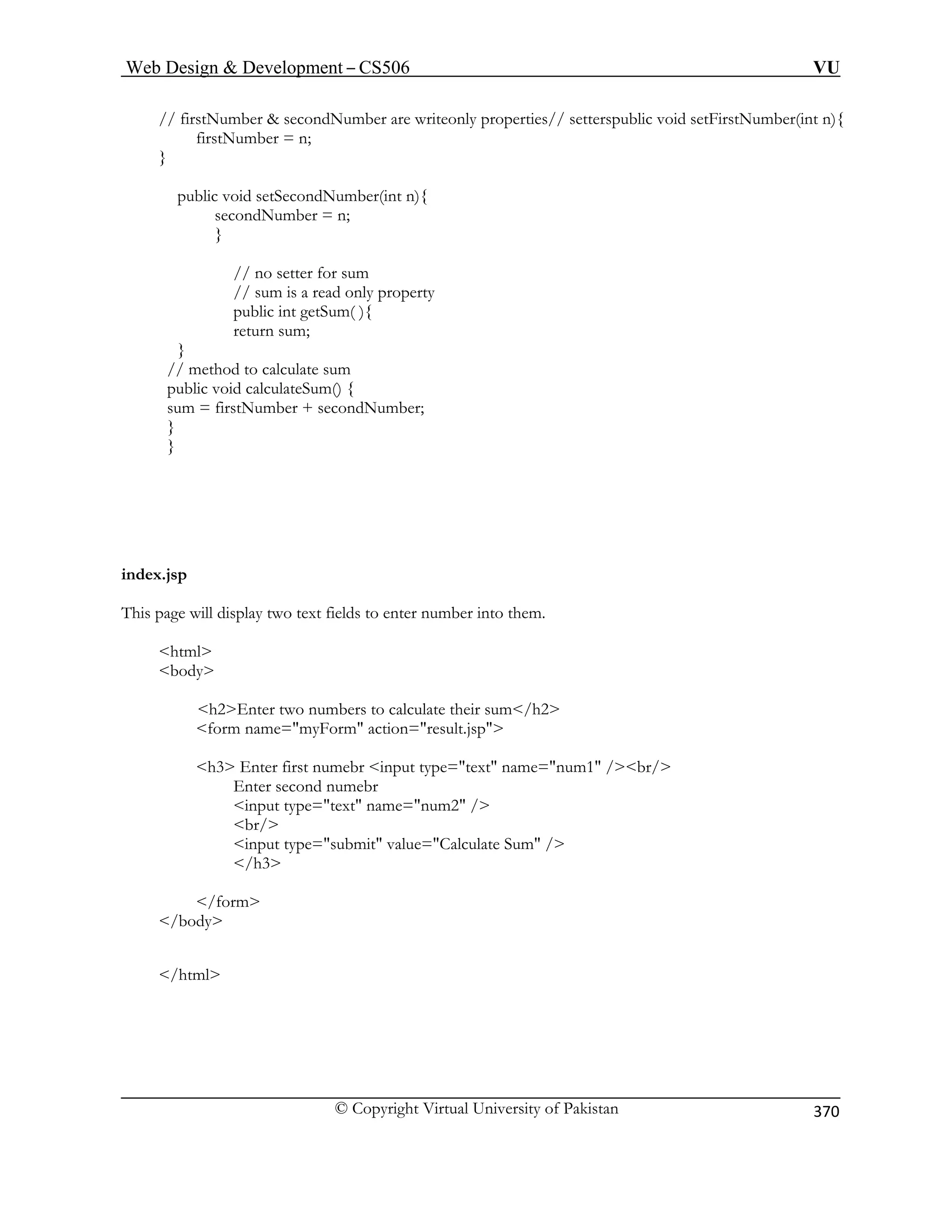 Web Design  Development – CS506 VU 
© Copyright Virtual University of Pakistan 
370 
// firstNumber  secondNumber are writeonly properties// setterspublic void setFirstNumber(int n){ 
firstNumber = n; 
} 
public void setSecondNumber(int n){ 
secondNumber = n; 
} 
// no setter for sum 
// sum is a read only property 
public int getSum( ){ 
return sum; 
} 
// method to calculate sum 
public void calculateSum() { 
sum = firstNumber + secondNumber; 
} 
} 
index.jsp 
This page will display two text fields to enter number into them. 
html 
body 
h2Enter two numbers to calculate their sum/h2 
form name=myForm action=result.jsp 
input type=text name=num2 / 
br/ 
input type=submit value=Calculate Sum / 
/h3 
/form 
/body 
/html 
h3 Enter first numebr input type=text name=num1 /br/ Enter second numebr  