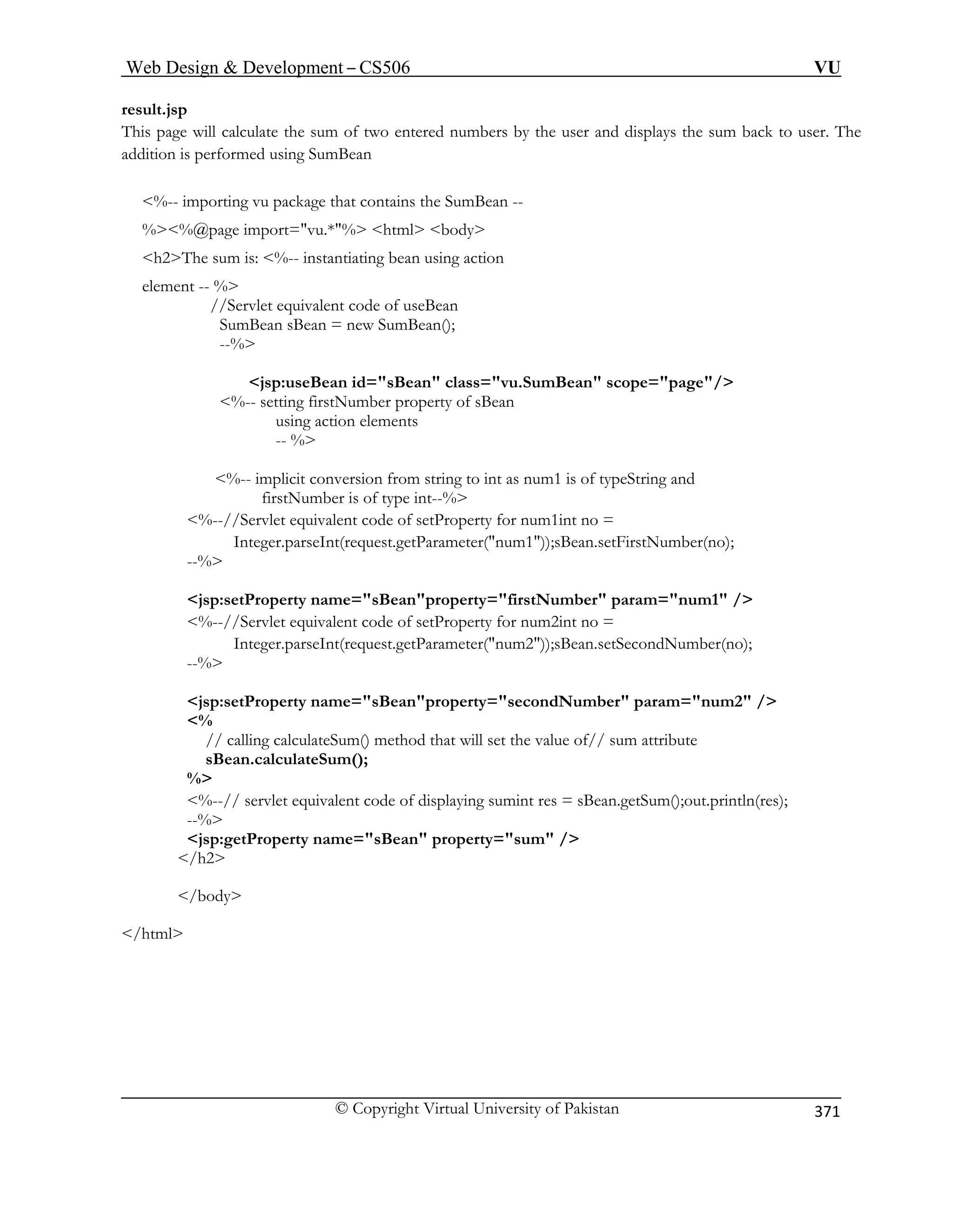 Web Design  Development – CS506 VU 
© Copyright Virtual University of Pakistan 
371 
result.jsp 
This page will calculate the sum of two entered numbers by the user and displays the sum back to user. The 
ddition is performed using SumBean 
%-- importing vu package that contains the SumBean -- 
%%@page import=vu.*% html body 
element -- % 
n id=sBean class=vu.SumBean scope=page/ 
%-- setting firstNumber property of sBean 
using action elements 
-- % 
%-- implicit conversion from string to int as num1 is of typeString and 
firstNumber is of type int--% 
%--//Servlet equivalent code of setProperty for num1int no = 
Integer.parseInt(request.getParameter(num1));sBean.setFirstNumber(no); 
--% 
1 / 
%--//Servlet equivalent code of setProperty for num2int no = 
property=secondNumber param=num2 / 
// calling calculateSum() method that will set the value of// sum attribute 
sBean.calculateSum(); 
% 
ying sumint res = sBean.getSum();out.println(res); 
jsp:getProperty name=sBean property=sum / 
/h2 
/body 
/html 
a 
h2The sum is: %-- instantiating bean using action //Servlet equivalent code of useBean 
SumBean sBean = new SumBean(); 
--% jsp:useBea 
jsp:setProperty name=sBeanproperty=firstNumber param=num 
Integer.parseInt(request.getParameter(num2));sBean.setSecondNumber(no); --% 
jsp:setProperty name=sBean 
% 
%--// servlet equivalent code of displa--%  