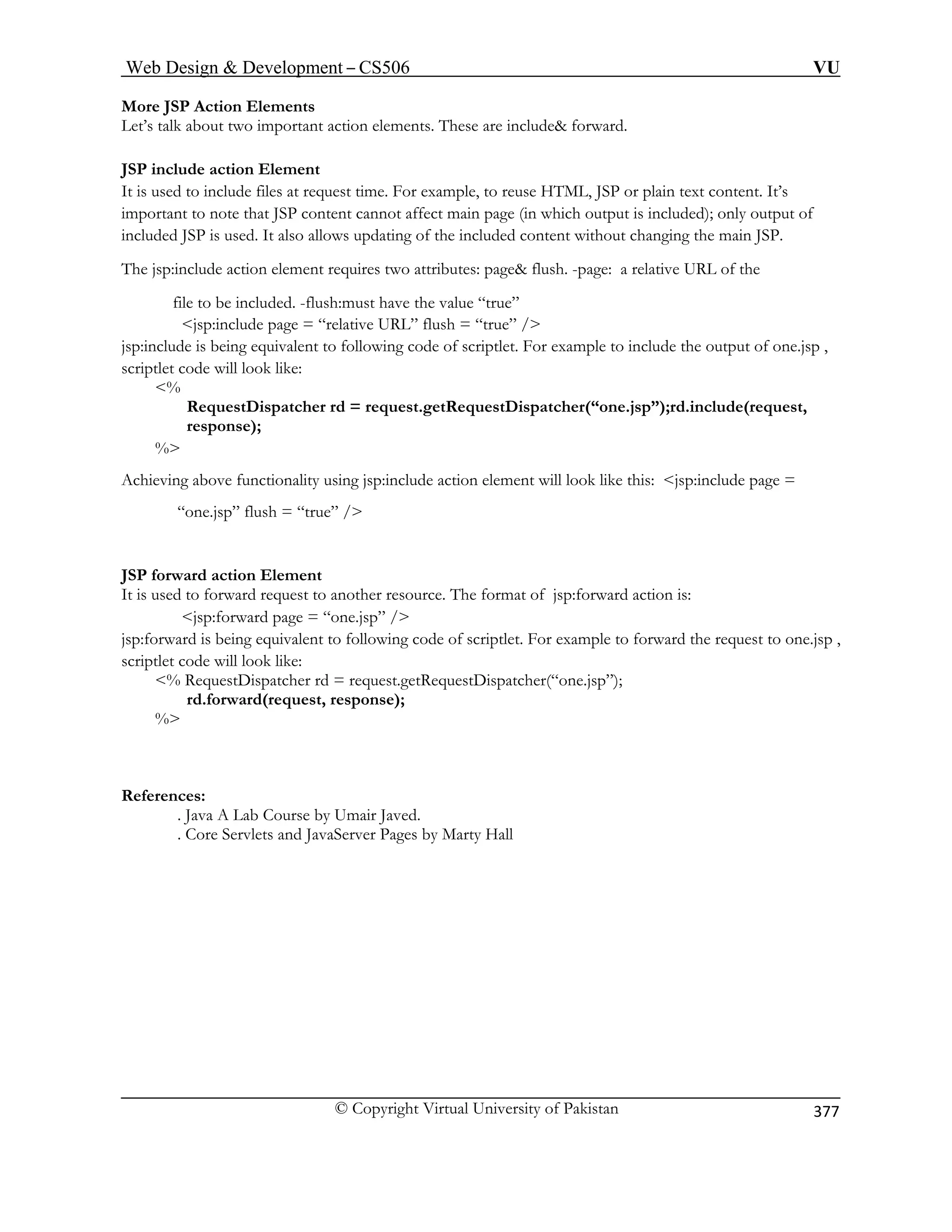 Web Design  Development – CS506 VU 
© Copyright Virtual University of Pakistan 
377 
More JSP Action Elements 
Let’s talk about two important action elements. These are include forward. 
JSP include action Element 
It is used to include files at request time. For example, to reuse HTML, JSP or plain text content. It’s 
important to note that JSP content cannot affect main page (in which output is included); only output of 
included JSP is used. It also allows updating of the included content without changing the main JSP. 
The jsp:include action element requires two attributes: page flush. -page: a relative URL of the 
file to be in “true” 
jsp:include page = “relative URL” flush = “true” / 
jsp:in owing code of scriptlet. For example to include the output of one.jsp , 
scriptl 
% 
= request.getRequestDispatcher(“one.jsp”);rd.include(request, 
response); 
% 
unctionality using jsp:include action element will look like this: jsp:include page = 
JSP forward action Element 
rce. The format of jsp:forward action is: 
jsp:forward page = “one.jsp” / 
uivalent to following code of scriptlet. For example to forward the request to one.jsp , 
scriptlet code will l 
% RequestD 
References: 
cluded. -flush:must have the value 
clude is being equivalent to follet code will look like: 
RequestDispatcher rd 
Achieving above f 
“one.jsp” flush = “true” / 
It is used to forward request to another resou 
jsp:forward is being eqook like: ispatcher rd = request.getRequestDispatcher(“one.jsp”); rd(request, response); 
rd.forwa% 
. Java A Lab Course by Umair Javed. rver Pages by Marty Hall 
. Core Servlets and JavaSe  