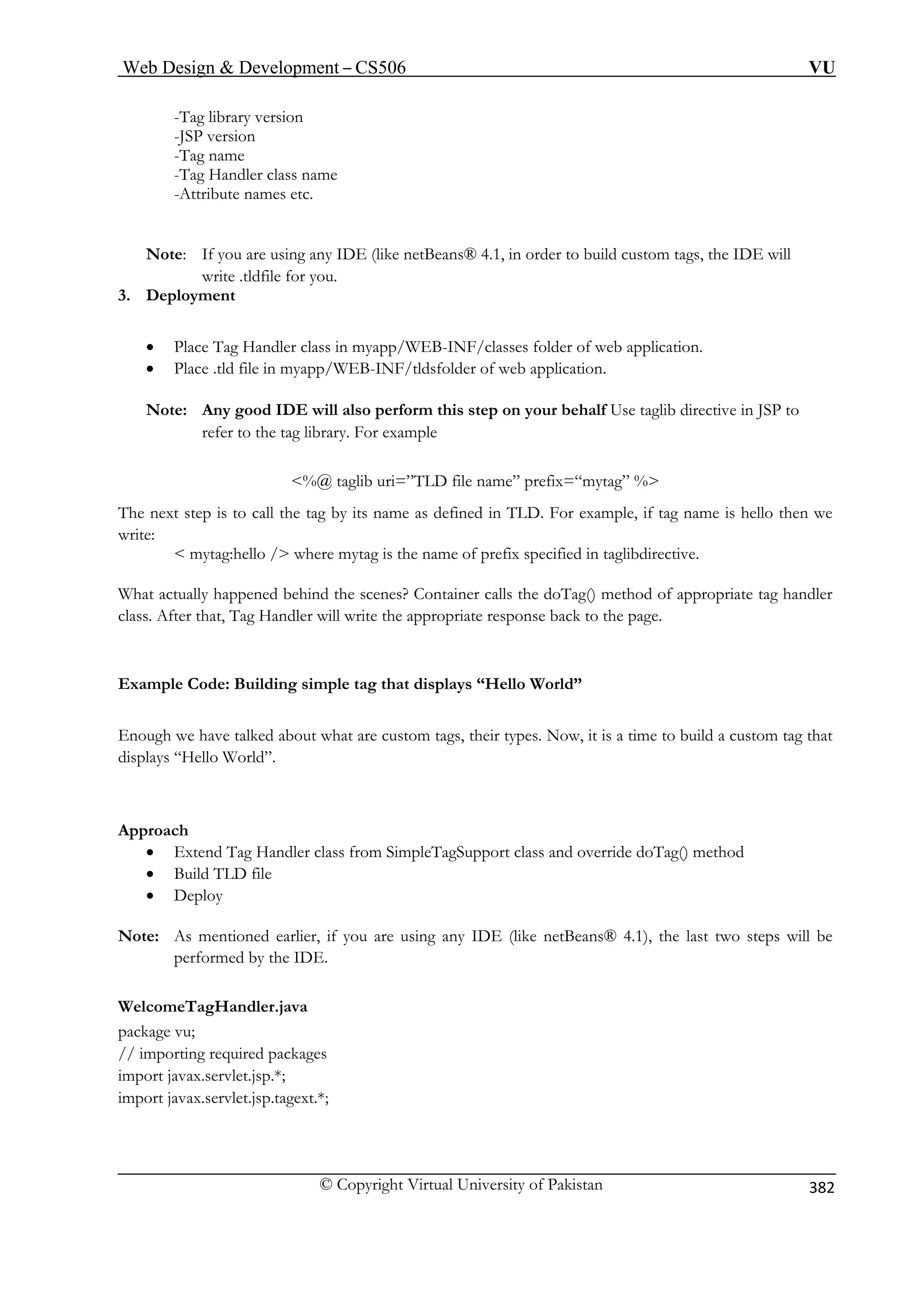 Web Design  Development – CS506 VU 
© Copyright Virtual University of Pakistan 
382 
-Tag library version 
te names etc. 
Note: If you are using any IDE (like netBeans® 4.1, in order to build custom tags, the IDE will 
• Place Tag Handler class in myapp/WEB-INF/classes folder of web application. 
• Place .tld file in myapp/WEB-INF/tldsfolder of web application. 
Note: Any good IDE will also perform this step on your behalf Use taglib directive in JSP to 
lib uri=”TLD file name” prefix=“mytag” % 
The next step is to call the tag by its name as defined in TLD. For example, if tag name is hello then we 
write: 
 mytag:hello / where mytag is the name of prefix specified in taglibdirective. 
What actu propriate tag handler 
class. After that, 
Example Code: Building simple tag that displays “Hello World” 
h we have talked about what are custom tags, their types. Now, it is a time to build a custom tag that 
ays “Hello World”. 
Approach 
• Extend Tag Handler class from SimpleTagSupport class and override doTag() method 
• Build TLD file 
• Deploy 
Note: As mentioned earlier, if you are using any IDE (like netBeans® 4.1), the last two steps will be 
performed by the IDE. 
WelcomeTagHandler.java 
package vu; 
// importing required packages 
im 
import jav 
-JSP version -Tag name -Tag Handler class name 
-Attribu 
write .tldfile for you. 3. Deployment 
refer to the tag library. For example 
%@ tag 
ally happened behind the scenes? Container calls the doTag() method of apTag Handler will write the appropriate response back to the page. 
Enougdispl 
port javax.servlet.jsp.*; 
ax.servlet.jsp.tagext.*;  
