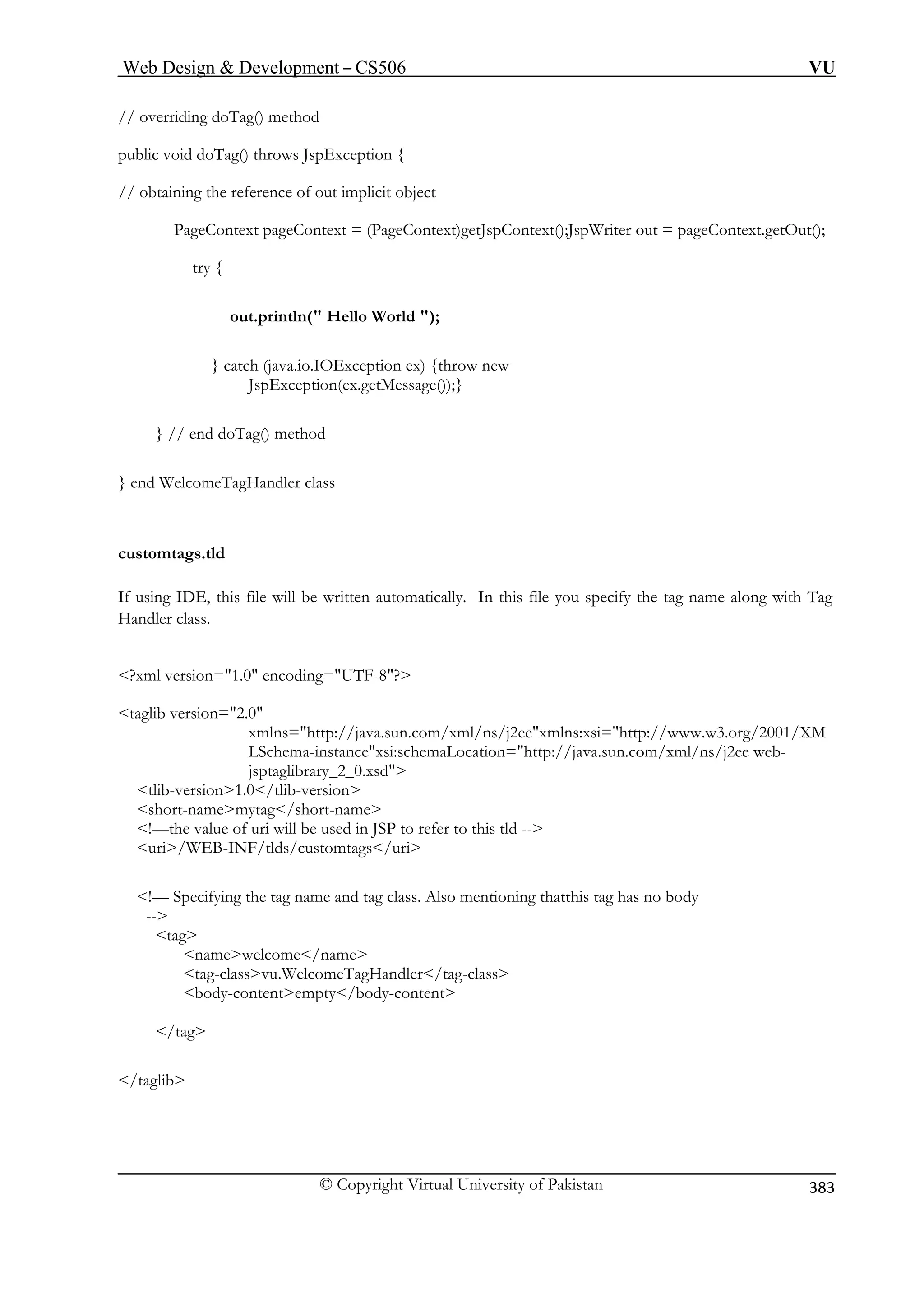 Web Design  Development – CS506 VU 
© Copyright Virtual University of Pakistan 
383 
// ov 
public void d 
// ob 
ntext)getJspContext();JspWriter out = pageContext.getOut(); 
); 
} catch (java.io.IOException ex) {throw new 
JspException(ex.getMessage());} 
} // end doTag() method 
} end W 
custom 
If using IDE, this file will be written automatically. In this file you specify the tag name along with Tag 
Handler class. 
?xm 
/java.sun.com/xml/ns/j2eexmlns:xsi=http://www.w3.org/2001/XM 
LSchema-instancexsi:schemaLocation=http://java.sun.com/xml/ns/j2ee web- 
short-namemytag/short-name 
used in JSP to refer to this tld -- 
!— Specifying the tag name and tag class. Also mentioning thatthis tag has no body 
tag-classvu.WelcomeTagHandler/tag-class 
body-contentempty/body-content 
erriding doTag() method 
oTag() throws JspException { taining the reference of out implicit object PageContext pageContext = (PageCotry { 
out.println( Hello World 
elcomeTagHandler class tags.tld 
l version=1.0 encoding=UTF-8? sion=2.0 
taglib verxmlns=http:/ 
jsptaglibrary_2_0.xsd tlib-version1.0/tlib-version 
!—the value of uri will be uri/WEB-INF/tlds/customtags/uri 
-- 
tag 
namewelcome/name 
ag 
/t 
/taglib  