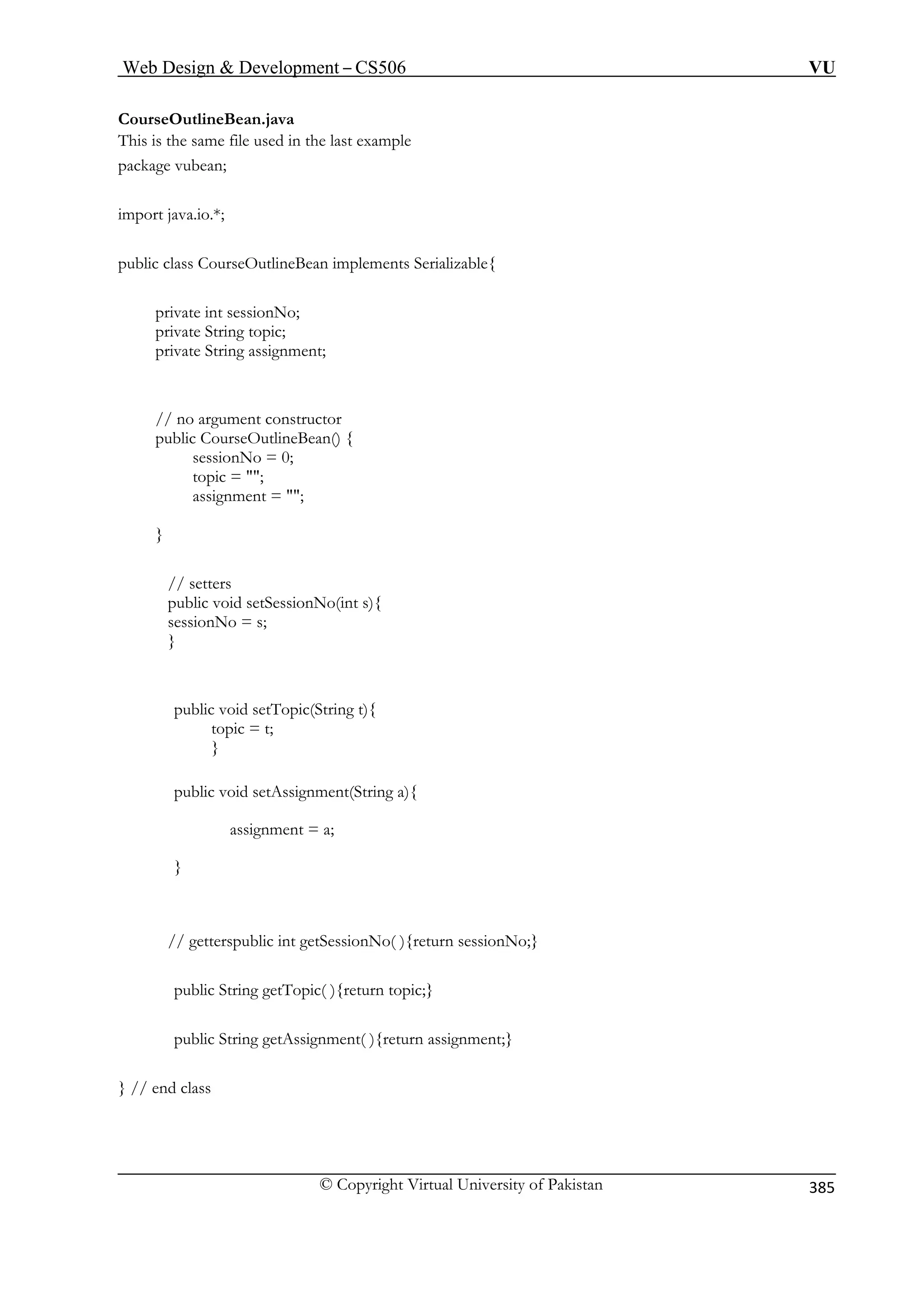 Web Design  Development – CS506 VU 
© Copyright Virtual University of Pakistan 
385 
CourseOutlineBean.java 
This is the same file used in the last example 
package vubean; 
a.io.*; 
public cl Bean implements Serializable{ 
pr t sessionNo; 
private String topic; 
private Stri 
// no argument con 
public CourseOutlin 
sessionNo = 0; 
topic = ; 
assignment = 
} 
etters 
public void setSessionNo(int s){ 
sessionNo = s; 
public void setTopic(String t){ 
} 
public void setAssignment(String a){ 
assignment = a; 
// getter 
public S tTopic( ){return topic;} 
public S } 
} // end class 
import jav 
ass CourseOutline 
ivate in 
ng assignment; 
structor eBean() { 
; 
// s 
} 
topic = t; 
} 
spublic int getSessionNo( ){return sessionNo;} 
tring ge 
tring getAssignment( ){return assignment;  