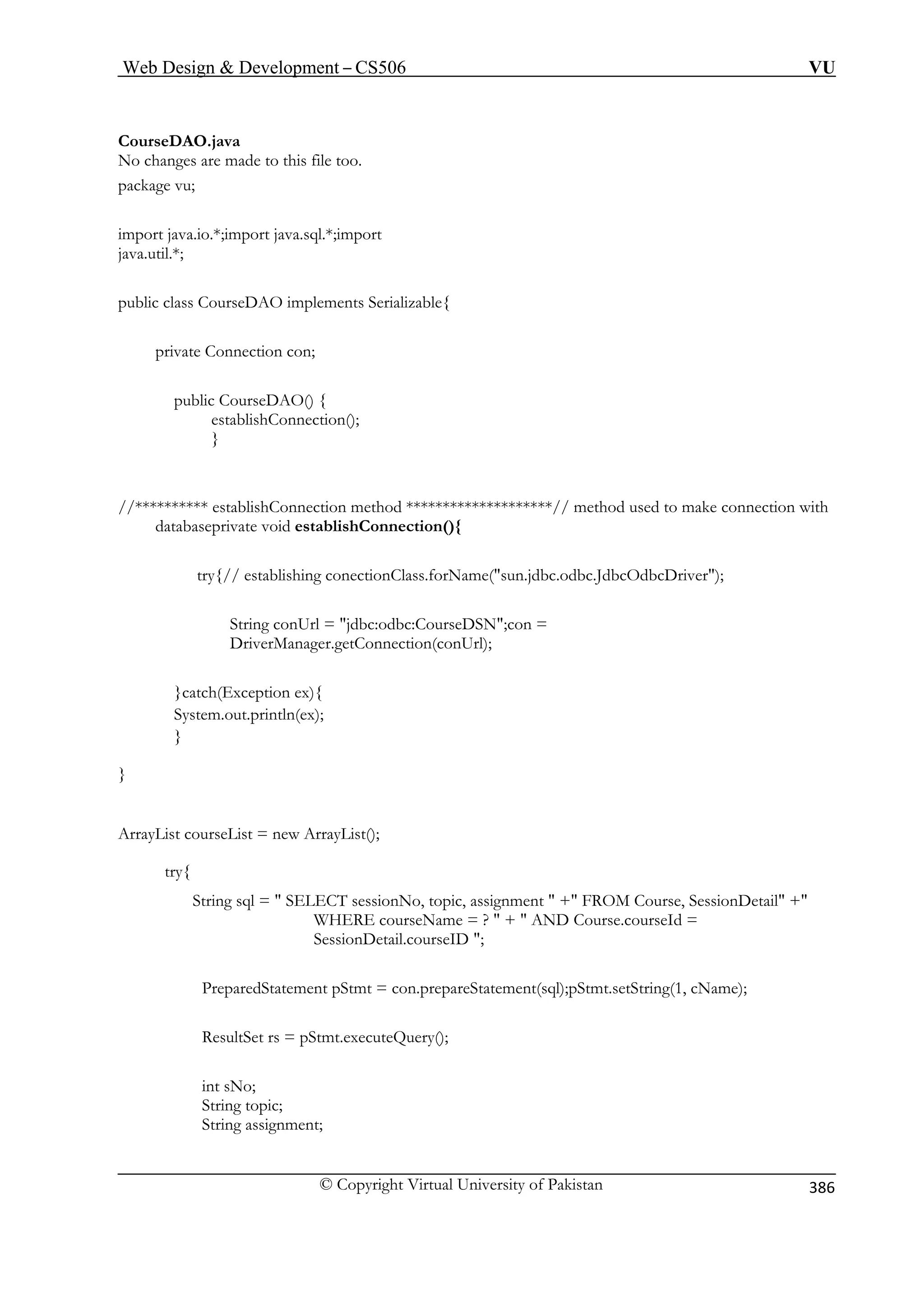 Web Design  Development – CS506 VU 
© Copyright Virtual University of Pakistan 
386 
CourseDAO.java 
a.io.*;import java.sql.*;import 
java.util. 
public class Cou 
private Con 
public C ) { 
est onnection(); 
} 
//********** establishConnection method ********************// method used to make connection with 
da e void establishConnection(){ 
try{// establishing conectionClass.forName(sun.jdbc.odbc.JdbcOdbcDriver); 
String conUrl = jdbc:odbc:CourseDSN;con = 
DriverManager.getConnection(conUrl); 
} 
} 
ArrayList courseList = new ArrayList(); 
try{ 
String sql =  SELECT sessionNo, topic, assignment  + FROM Course, SessionDetail + 
WHERE courseName = ?  +  AND Course.courseId = 
SessionDetail.courseID ; 
PreparedStatement pStmt = con.prepareStatement(sql);pStmt.setString(1, cName); 
ResultSet rs = pStmt.executeQuery(); 
int sNo; 
String topic; 
String assignment; 
No changes are made to this file too. 
package vu; 
import jav 
*; 
rseDAO implements Serializable{ 
nection con; 
ourseDAO( ablishC 
tabaseprivat 
}catch(Exception ex){ System.out.println(ex);  