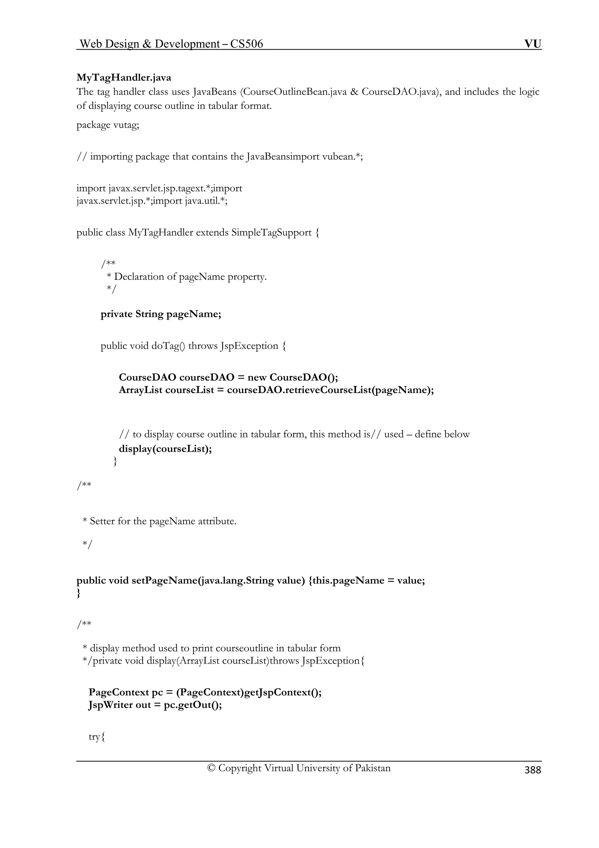 Web Design  Development – CS506 VU 
© Copyright Virtual University of Pakistan 
388 
MyTagHandler.java The tag handler class uses JavaBeans (CourseOutlineBean.java  CourseDAO.java), and includes the logic 
/ importing package that contains the JavaBeansimport vubean.*; 
import javax.servlet.jsp.tagext.*;import 
javax.servlet.jsp.*;import java.util.*; 
public class MyTagHandler extends SimpleTagSupport { 
*/ 
g pageName; 
pu Tag() throws JspException { 
CourseDAO courseDAO = new CourseDAO(); 
ourseList = courseDAO.retrieveCourseList(pageName); 
course outline in tabular form, this method is// used – define below 
display(courseList); 
/** 
* Sette 
*/ 
public void setPageName(java.lang.String value) {this.pageName = value; 
} 
/** 
* display method used to print courseoutline in tabular form 
*/ ist courseList)throws JspException{ 
Page 
JspW 
t 
of displaying course outline in tabular format. package vutag; 
/ 
/** * Declaration of pageName property. 
private Strin 
blic void do 
ArrayList c 
// to display 
} 
r for the pageName attri 
bute. 
private void display(ArrayL 
Context pc = (PageContext)getJspContext(); riter out = pc.getOut(); 
ry{  