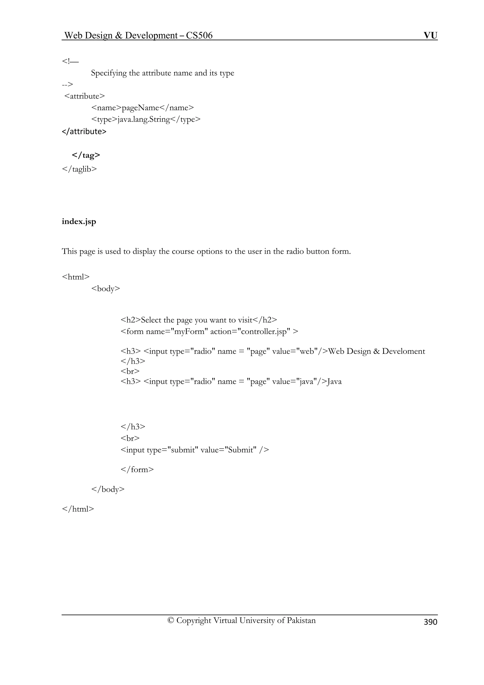 Web Design  Development – CS506 VU 
© Copyright Virtual University of Pakistan 
390 
!— 
Specifying the attribute name and its type 
ribute 
na epageName/name 
java.lang.String/type 
/tag 
This course options to the user in the radio button form. 
html 
ou want to visit/h2 
myForm action=controller.jsp  
h3 input type=radio name = page value=web/Web Design  Develoment 
/h3 
r 
 name = page value=java/Java 
submit value=Submit / 
/form 
/html 
-- 
att 
m type 
/attribute 
 
/taglib 
index.jsp 
page is used to display the 
body 
h2Select the page yform name= 
b 
h3 input type=radio 
/h3 br input type= 
/body  