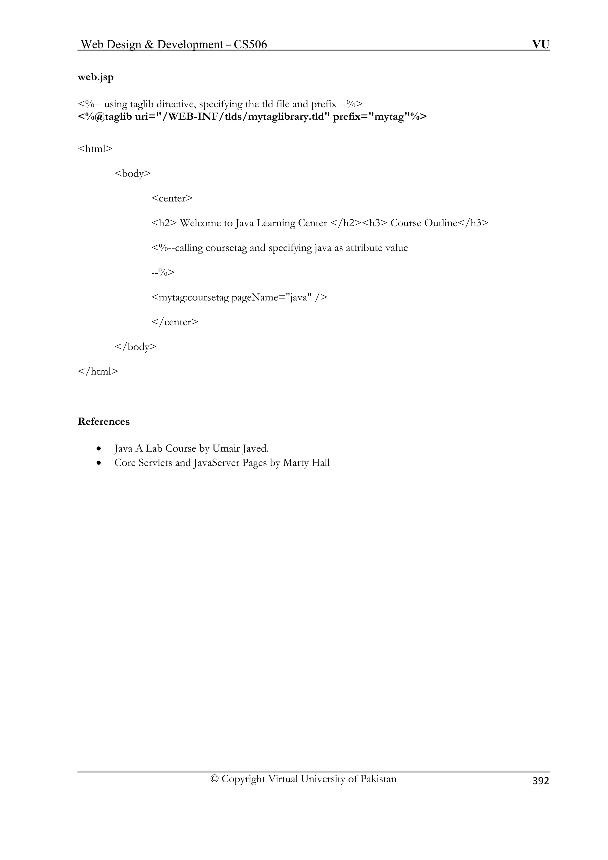 Web Design  Development – CS506 VU 
© Copyright Virtual University of Pakistan 
392 
web.jsp 
%@taglib uri=/WEB-INF/tlds/mytaglibrary.tld prefix=mytag% 
elcome to Java Learning Center /h2h3 Course Outline/h3 
ute value 
ag pageName=java / 
/center 
urse by Umair Javed. 
and JavaServer Pages by Marty Hall 
%-- using taglib directive, specifying the tld file and prefix --% 
html 
body 
center 
h2 W%--calling coursetag and specifying java as attrib 
--% mytag:courset 
/body /html 
References 
• Java A Lab Co• Core Servlets 
 
