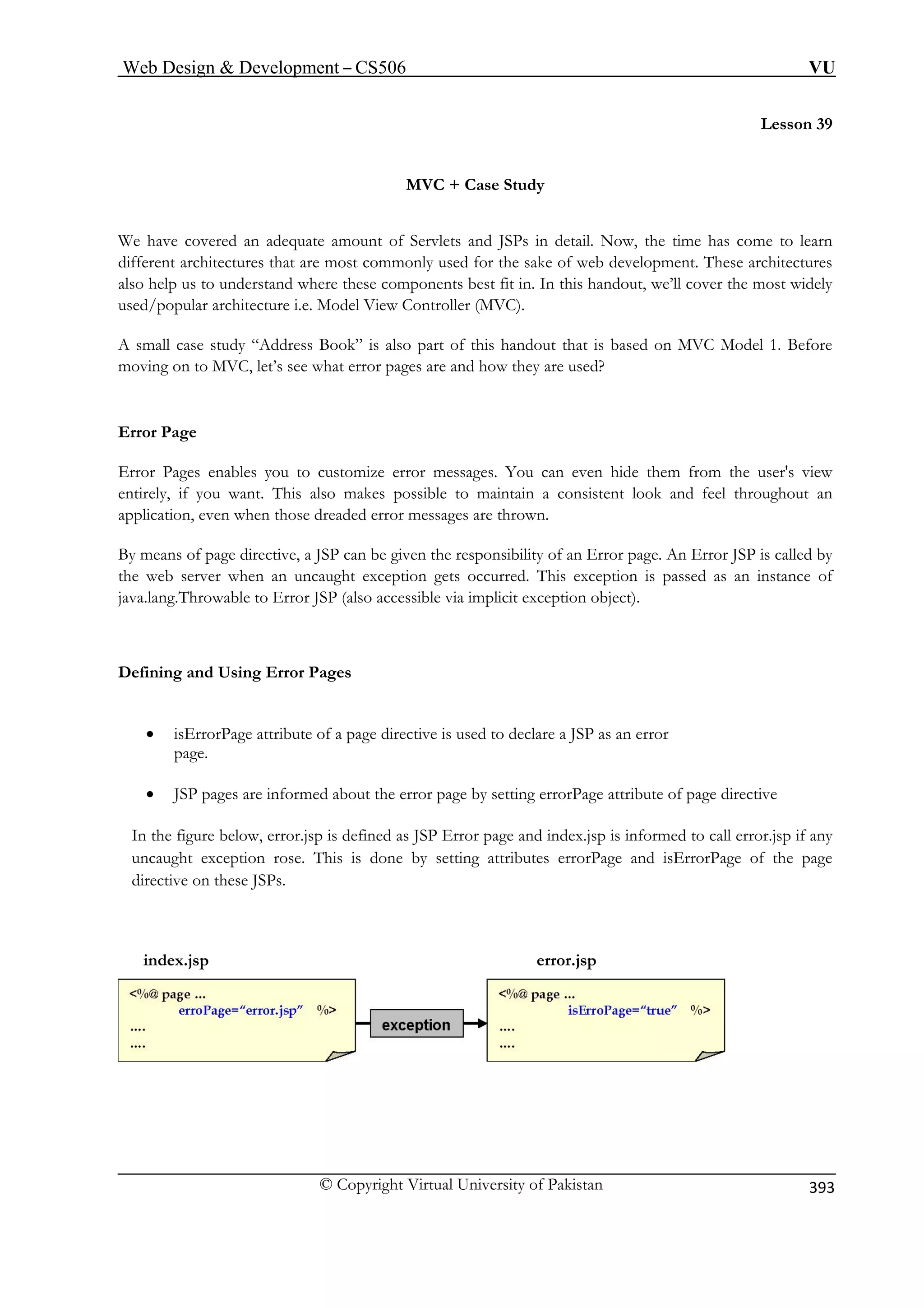 Web Design  Development – CS506 VU 
© Copyright Virtual University of Pakistan 
393 
Lesson 39 
e Study 
Ps in detail. Now, the time has come to learn 
e sake of web development. These architectures 
e components best fit in. In this handout, we’ll cover the most widely 
View Controller (MVC). 
also part of this handout that is based on MVC Model 1. Before 
oving on to MVC, let’s see what error pages are and how they are used? 
ages enables you to customize error messages. You can even hide them from the user's view 
makes possible to maintain a consistent look and feel throughout an 
application, even when those dreaded error messages are thrown. 
By means of page directive, a JSP can be given the responsibility of an Error page. An Error JSP is called by 
This exception is passed as an instance of 
r JSP (also accessible via implicit exception object). 
Defining and Using Error Pages 
• isErrorPage attribute of a page directive is used to declare a JSP as an error 
page. 
• JSP pages are informed about the error page by setting errorPage attribute of page directive 
In the figure below, error.jsp is defined as JSP Error page and index.jsp is informed to call error.jsp if any 
uncaught exception rose. This is done by setting attributes errorPage and isErrorPage of the page 
index.jsp error.jsp 
MVC + Cas 
We have covered an adequate amount of Servlets and JSdifferent architectures that are most commonly used for th 
also help us to understand where thesused/popular architecture i.e. Model A small case study “Address Book” ism 
Error Page Error P 
entirely, if you want. This also 
the web server when an uncaught exception gets occurred. 
java.lang.Throwable to Erro 
directive on these JSPs. 
 