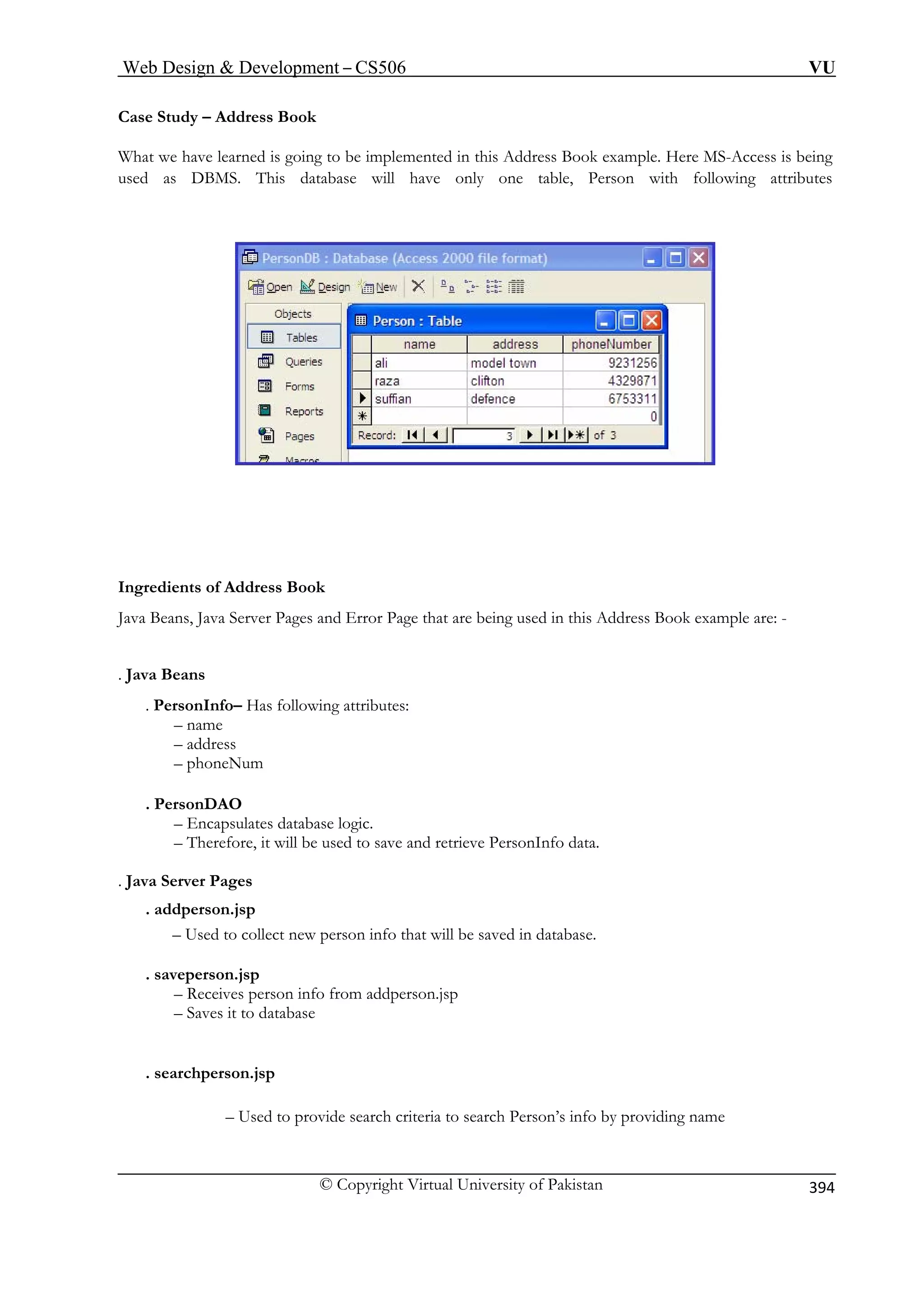 Web Design  Development – CS506 VU 
© Copyright Virtual University of Pakistan 
394 
Case Study – Address Book 
What we have learned is going to be implemented in this Address Book example. Here MS-Access is being 
sed as DBMS. This database will have only one table, Person with following attributes 
u 
Ingredients of Address Book 
rver Pages and Error Page that are being used in this Address Book example are: - 
. Java B 
. Perso Has following attributes: 
– n 
– address 
– phoneNum 
. Pers 
– En database logic. 
– The nfo data. 
. Java Server P 
. addperso 
– Used to collect new person info that will be saved in database. 
. saveper 
– Re n info from addperson.jsp 
– Saves it to database 
. searchperson.jsp 
oviding name 
Java B 
eans, Java Seeans 
nInfo– ame 
onDAO capsulates 
refore, it will be used to save and retrieve PersonI 
ages 
n.jsp 
son.jsp 
ceives perso 
– Used to provide search criteria to search Person’s info by pr  