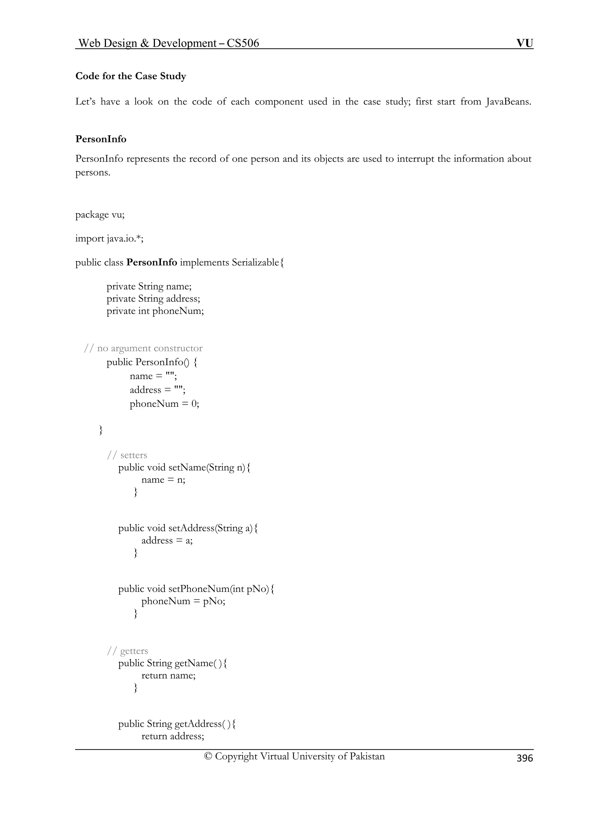 Web Design  Development – CS506 VU 
© Copyright Virtual University of Pakistan 
396 
Code for the Case Study 
PersonInfo represents the record of one person and its objects are used to interrupt the information about 
persons. 
package vu; 
port java.io.*; 
ublic class PersonInfo implements Serializable{ 
private String name; 
private String address; 
private int phoneNum; 
phoneNum = 0; 
setters 
public void setName(String n){ 
public void setAddress(String a){ 
} 
public void setPhoneNum(int pNo){ 
phoneNum = pNo; 
} 
// getters 
public String getName( ){ 
return name; 
Let’s have a look on the code of each component used in the case study; first start from JavaBeans. PersonInfo 
im 
p 
// no argument constructor 
public PersonInfo() { name = ; 
address = ; 
} 
// 
name = n; } 
address = a; 
} 
public String getAddress( ){ return address;  
