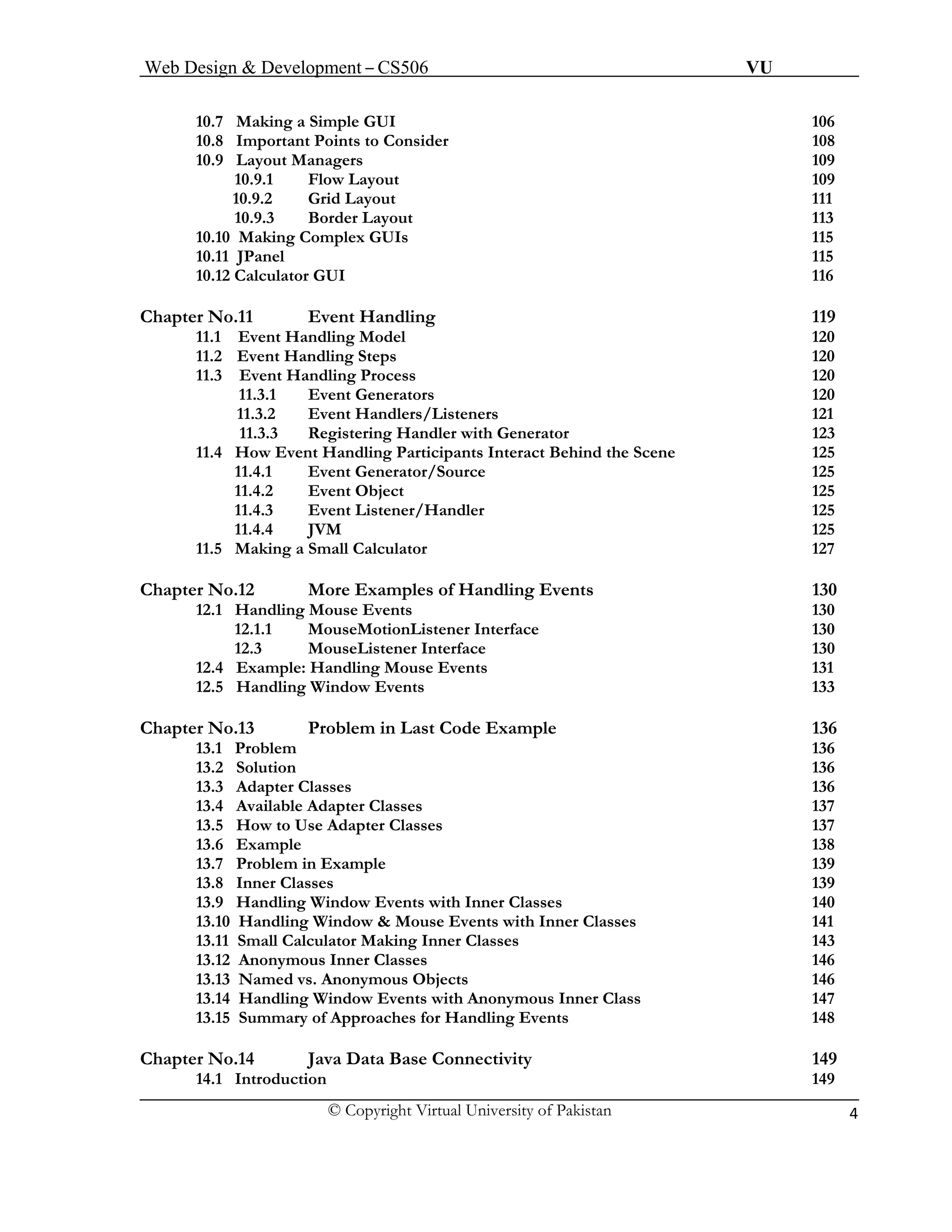 Web Design & Development – CS506 VU 
© Copyright Virtual University of Pakistan 4 
10.7 Making a Simple GUI 106 
10.8 Important Points to Consider 108 
10.9 Layout Managers 109 
10.9.1 Flow Layout 109 
10.9.2 Grid Layout 111 
10.9.3 Border Layout 113 
10.10 Making Complex GUIs 115 
10.11 JPanel 115 
10.12 Calculator GUI 116 
Chapter No.11 Event Handling 119 
11.1 Event Handling Model 120 
11.2 Event Handling Steps 120 
11.3 Event Handling Process 120 
11.3.1 Event Generators 120 
11.3.2 Event Handlers/Listeners 121 
11.3.3 Registering Handler with Generator 123 
11.4 How Event Handling Participants Interact Behind the Scene 125 
11.4.1 Event Generator/Source 125 
11.4.2 Event Object 125 
11.4.3 Event Listener/Handler 125 
11.4.4 JVM 125 
11.5 Making a Small Calculator 127 
Chapter No.12 More Examples of Handling Events 130 
12.1 Handling Mouse Events 130 
12.1.1 MouseMotionListener Interface 130 
12.3 MouseListener Interface 130 
12.4 Example: Handling Mouse Events 131 
12.5 Handling Window Events 133 
Chapter No.13 Problem in Last Code Example 136 
13.1 Problem 136 
13.2 Solution 136 
13.3 Adapter Classes 136 
13.4 Available Adapter Classes 137 
13.5 How to Use Adapter Classes 137 
13.6 Example 138 
13.7 Problem in Example 139 
13.8 Inner Classes 139 
13.9 Handling Window Events with Inner Classes 140 
13.10 Handling Window & Mouse Events with Inner Classes 141 
13.11 Small Calculator Making Inner Classes 143 
13.12 Anonymous Inner Classes 146 
13.13 Named vs. Anonymous Objects 146 
13.14 Handling Window Events with Anonymous Inner Class 147 
13.15 Summary of Approaches for Handling Events 148 
Chapter No.14 Java Data Base Connectivity 149 
14.1 Introduction 149  