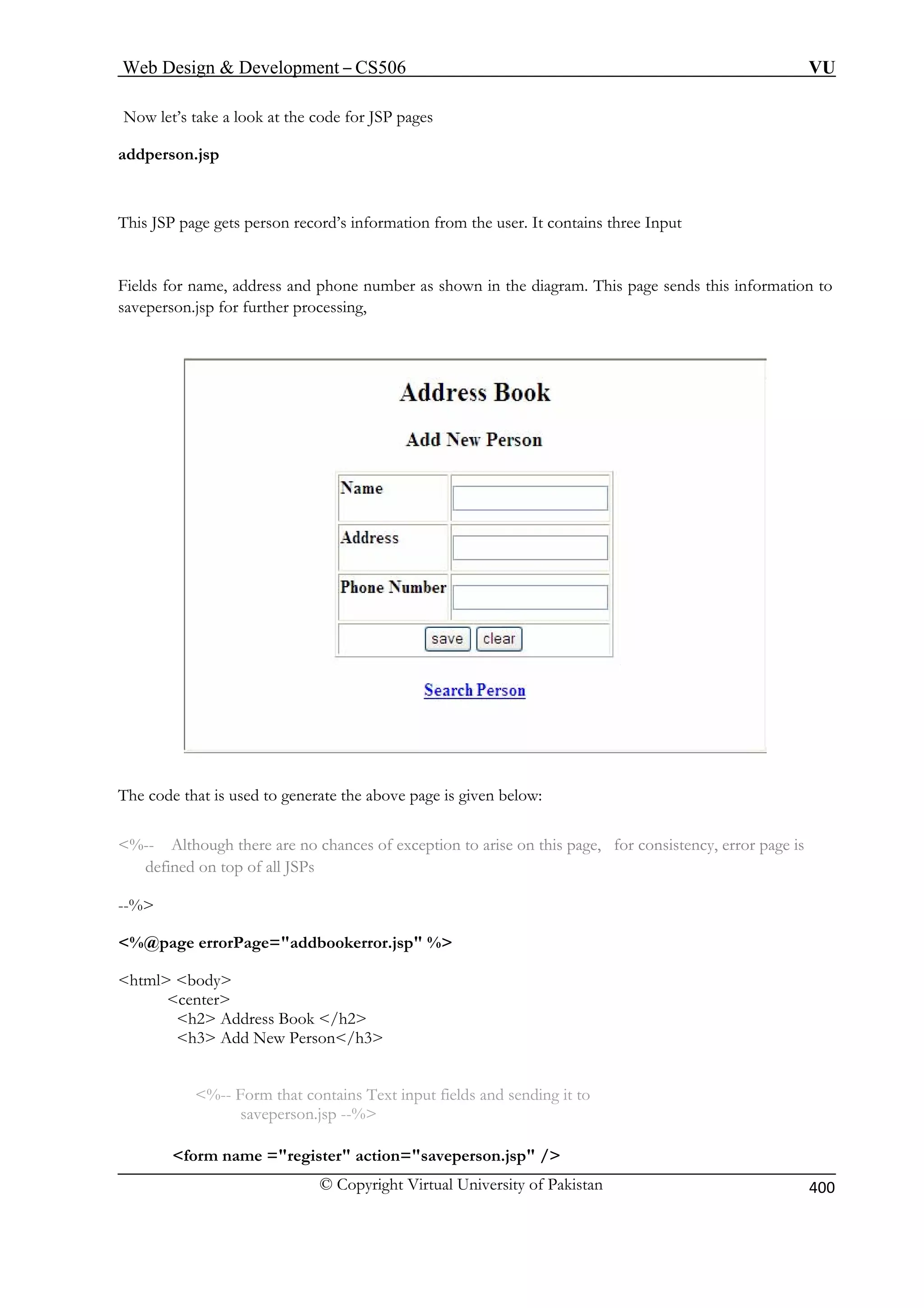 Web Design  Development – CS506 VU 
© Copyright Virtual University of Pakistan 
400 
Now let’s t pages 
addperson. 
This SP the user. It contains three Input 
ields for name, address and phone number as shown in the diagram. This page sends this information to 
p for further processing, 
ake a look at the code for JSP 
jsp 
J page gets person record’s information from 
Fsaveperson.js 
The code that is used to generate the above page is given below: 
%-- Although there are no chances of exception to arise on this page, for consistency, error page is 
defined on top of all JSPs 
--% 
%@page errorPage=addbookerror.jsp % 
html body 
center 
h2 Address Book /h2 
h3 Add New Person/h3 
%-- Form that contains Text input fields and sending it to 
saveperson.jsp --% 
form name =register action=saveperson.jsp / 
 