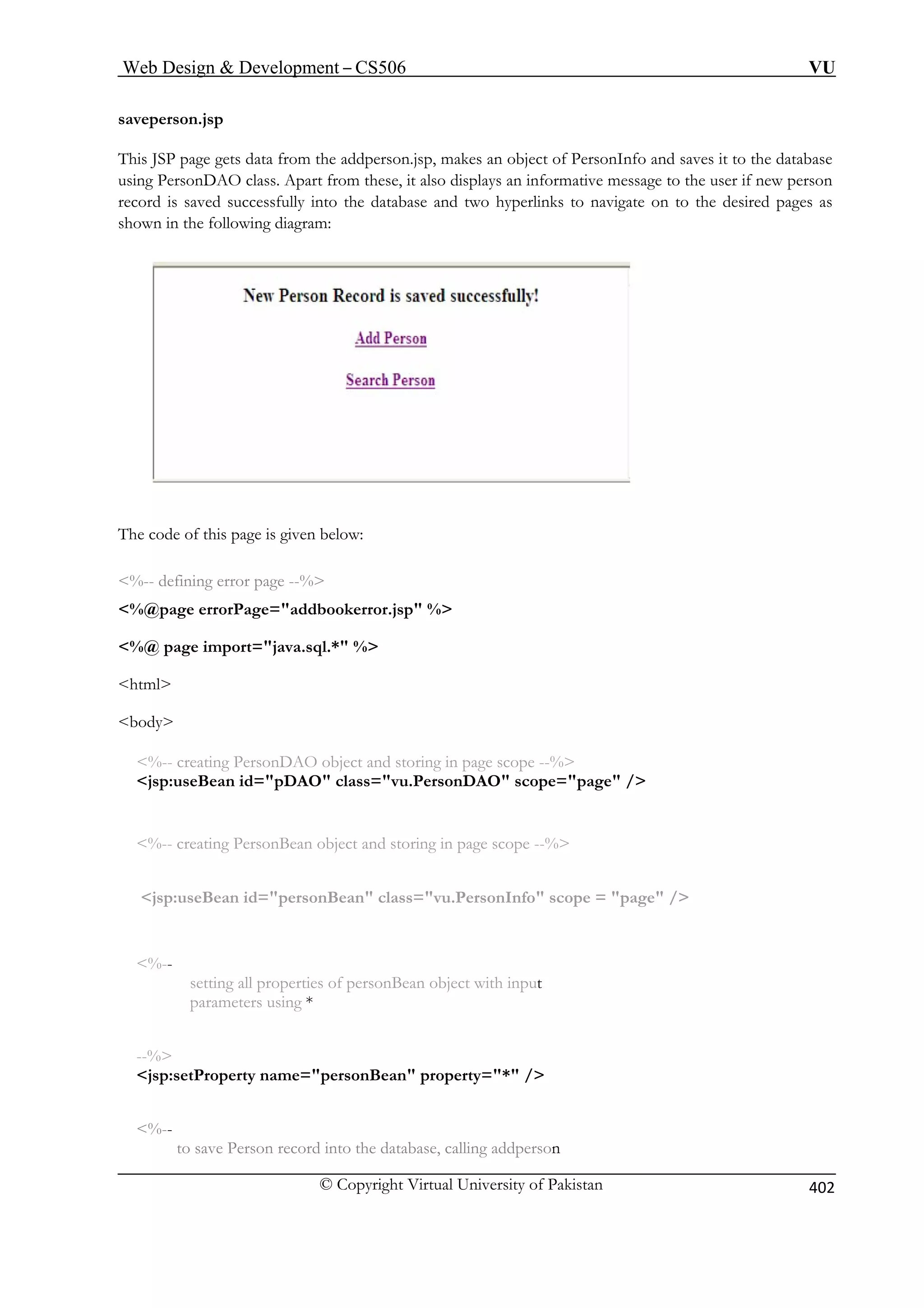 Web Design  Development – CS506 VU 
© Copyright Virtual University of Pakistan 
402 
saveperso 
This JSP p ata from the addperson.jsp, makes an object of PersonInfo and saves it to the database 
using PersonDA also disp ys an informative message to the user if new person 
record is saved hyperlinks to navigate on to the desired pages as 
shown in the following diagram: 
The code e is given below: 
error page --% 
errorPage=addbookerror.jsp % 
%@ page import=java.sql.* % 
body 
%-- creating PersonDAO object and storing in page scope --% 
jsp:useBean id=pDAO class=vu.PersonDAO scope=page / 
%-- creating PersonBean object and storing in page scope --% 
jsp:useBean id=personBean class=vu.PersonInfo scope = page / 
%-- 
setting all properties of personBean object with input 
parameters using * 
--% 
jsp:setProperty name=personBean property=* / 
%-- 
to save Person record into the database, calling addperson 
n.jsp 
age gets d 
O class. Apart from these, it lasuccessfully into the database and two 
of this pag 
%-- defining 
%@page 
 
html  