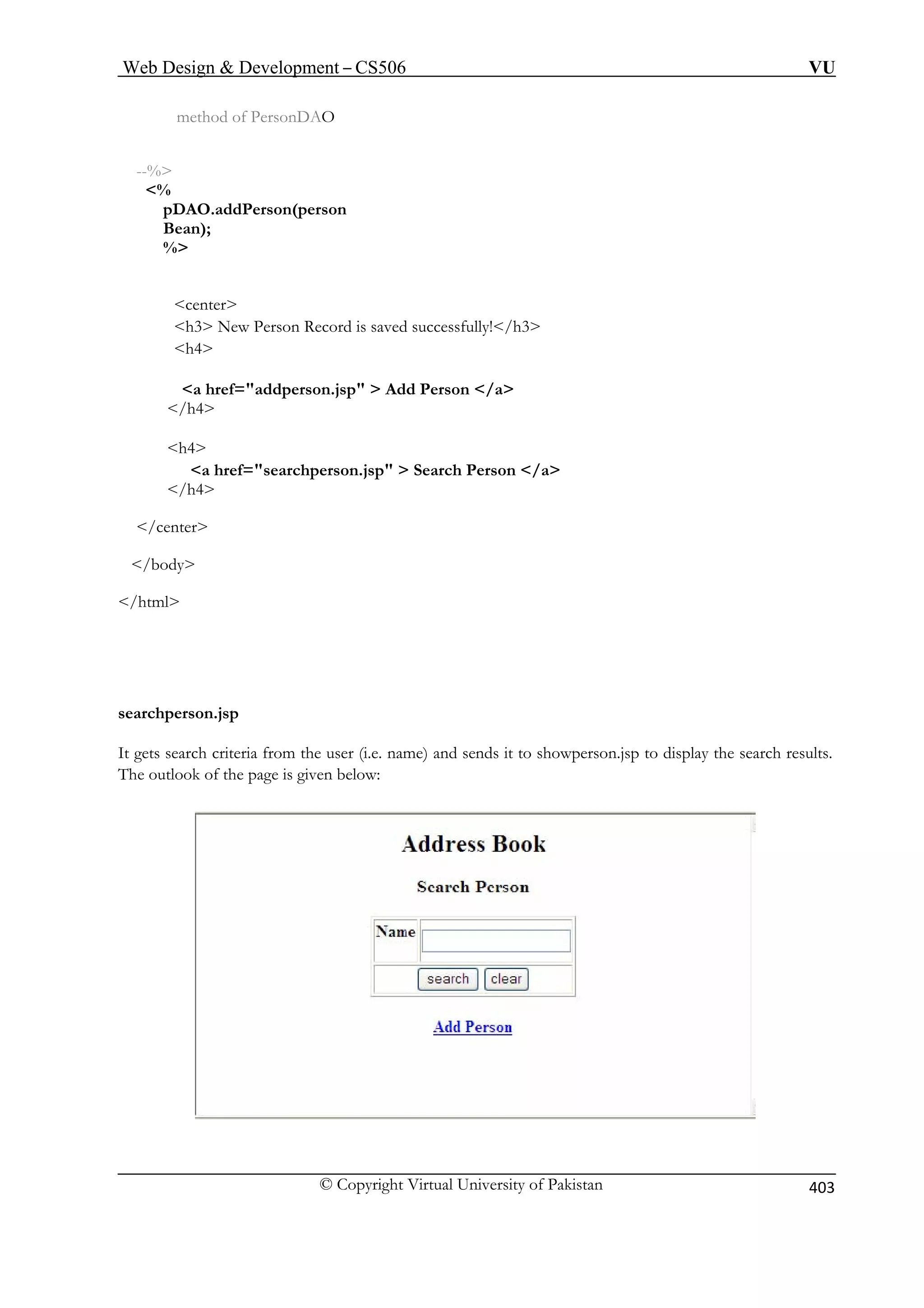 Web Design  Development – CS506 VU 
© Copyright Virtual University of Pakistan 
403 
method of PersonDAO --% % pDAO.addPerson(personBean); % 
h4 
a href=addperson.jsp  Add Person /a 
a href=searchperson.jsp  Search Person /a 
/h4 
/center 
 
/html 
sea 
It g d sends it to showperson.jsp to display the search results. 
he outlook of the page is given below: 
center h3 New Person Record is saved successfully!/h3 
/h4 
h4 
/body 
rchperson.jsp ets search criteria from the user (i.e. name) an 
T  