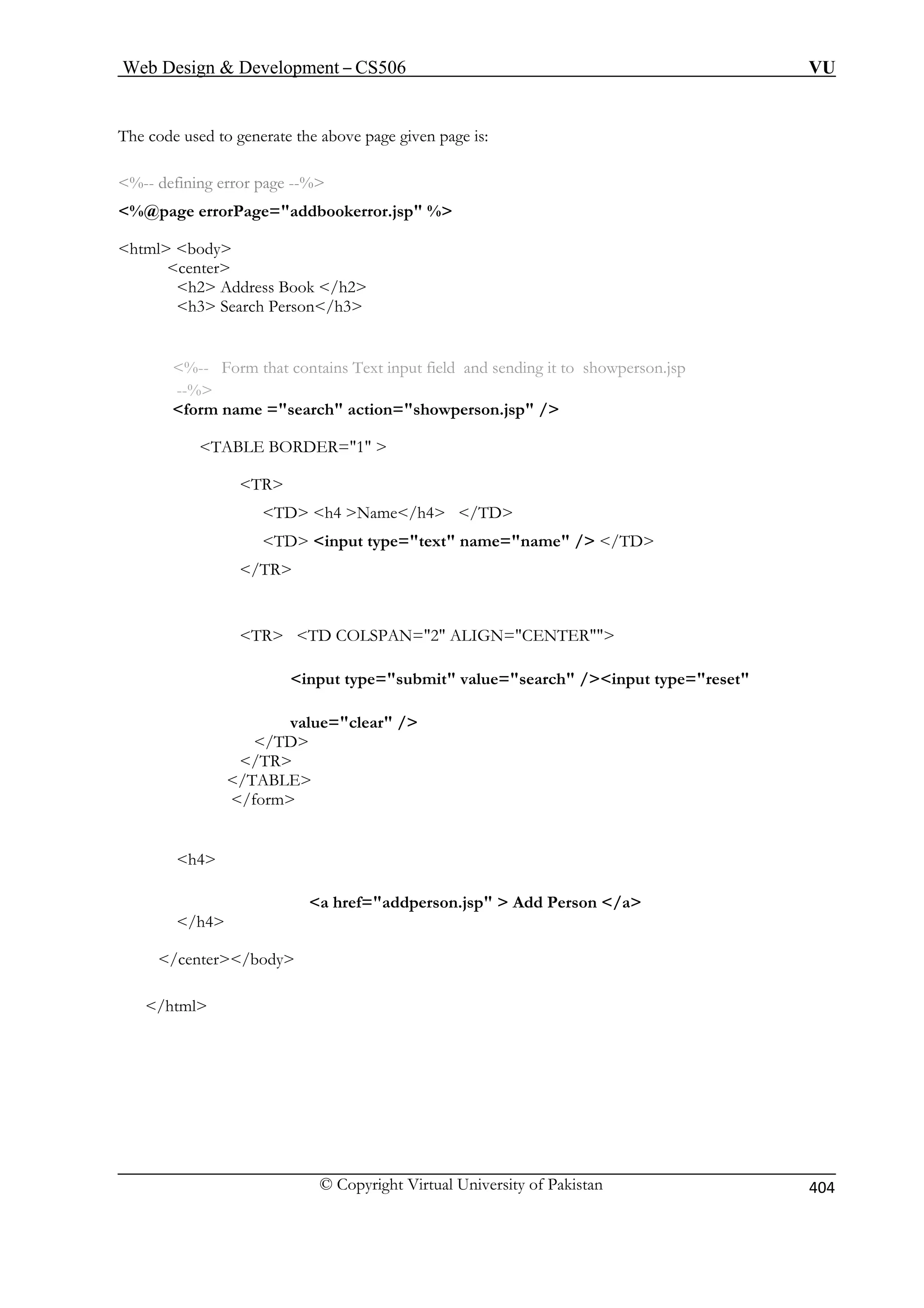 Web Design  Development – CS506 VU 
© Copyright Virtual University of Pakistan 
404 
The code used to generate the above page given page is: 
%@page errorPage=addbookerror.jsp % 
center 
h2 Address Book /h2 
h3 Search Person/h3 
TABLE BORDER=1  
h4 Name/h4 /TD 
TD input type=text name=name / /TD 
it value=search /input type=reset 
/TD 
/TR 
/TABLE 
/form 
h4 
on.jsp  Add Person /a 
/center/body 
/html 
%-- defining error page --% 
html body 
%-- Form that contains Text input field and sending it to showperson.jsp --% form name =search action=showperson.jsp / 
TR TD  
/TR TR TD COLSPAN=2 ALIGN=CENTER input type=subm 
value=clear / 
a href=addpers /h4  