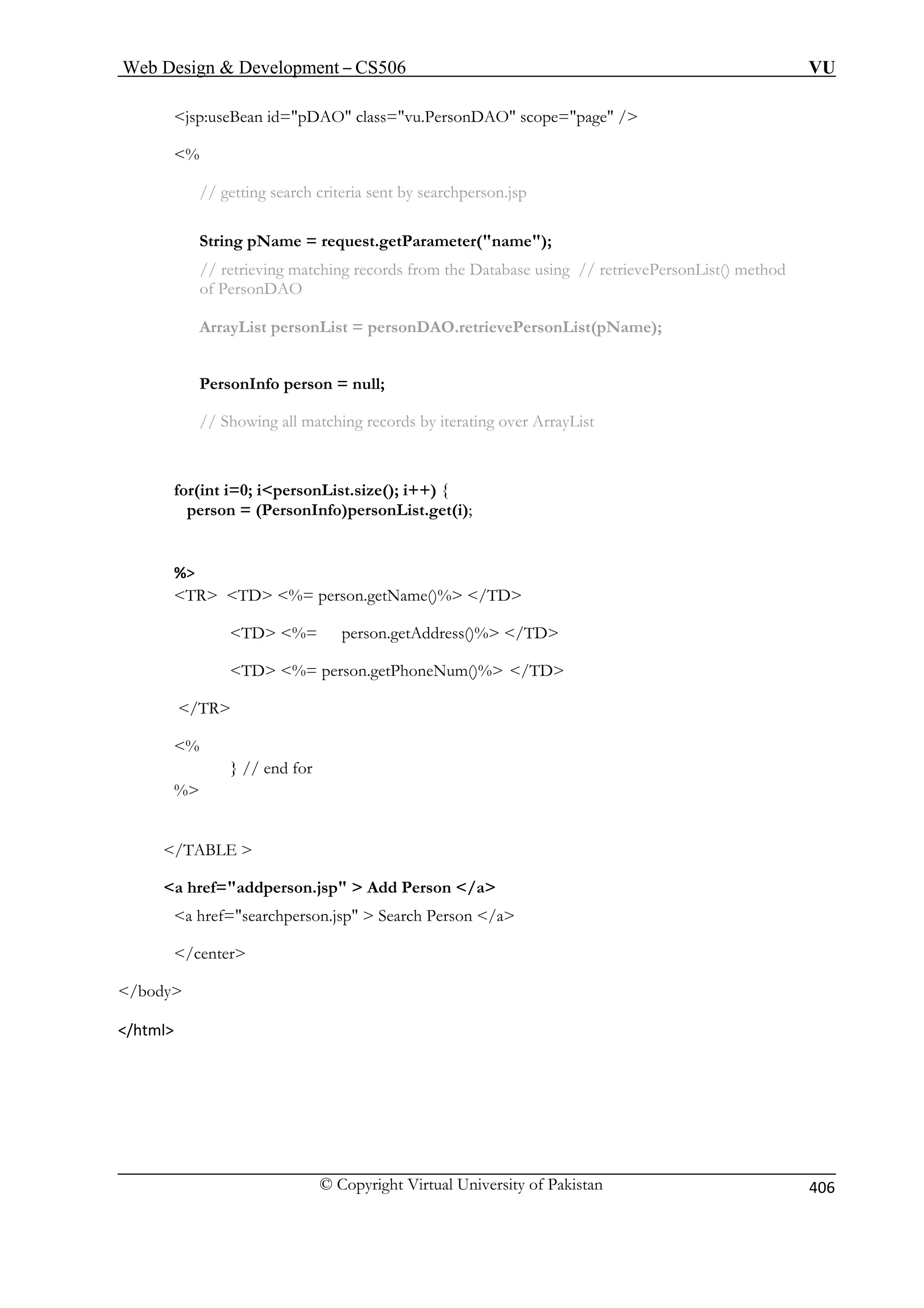 Web Design  Development – CS506 VU 
© Copyright Virtual University of Pakistan 
406 
DAO class=vu.PersonDAO scope=page / 
the Database using // retrievePersonList() method 
of PersonDAO 
rsonDAO.retrievePersonList(pName); 
PersonInfo person = null; 
% 
/TD 
TD %= person.getAddress()% /TD 
% 
} // end for 
% 
/TABLE  
a href=addperson.jsp  Add Person /a 
a href=searchperson.jsp  Search Person /a 
/center 
/body 
/html 
jsp:useBean id=p 
% 
// getting search criteria sent by searchperson.jsp 
String pName = request.getParameter(name); // retrieving matching records from 
ArrayList personList = pe 
// Showing all matching records by iterating over ArrayList 
for(int i=0; ipersonList.size(); i++) { person = (PersonInfo)personList.get(i); 
TR TD %= person.getName()%  
TD %= person.getPhoneNum()% /TD /TR 
 