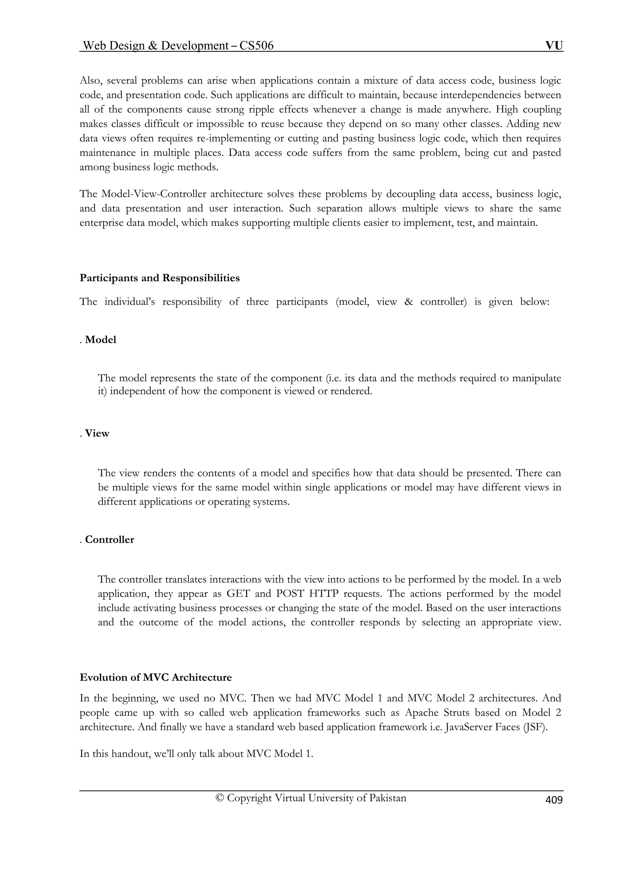 Web Design  Development – CS506 VU 
© Copyright Virtual University of Pakistan 
409 
Also, several problems can arise when applications contain a mixture of data access code, business logic 
code, and presentation code. Such applications are difficult to maintain, because interdependencies between 
oupling 
makes classes difficult or impossible to reuse because they depend on so many other classes. Adding new 
ata views often requires re-implementing or cutting and pasting business logic code, which then requires 
n multiple places. Data access code suffers from the same problem, being cut and pasted 
among business logic methods. 
The Model-View-Controller architecture solves these problems by decoupling data access, business logic, 
and data presentation and user interaction. Such separation allows multiple views to share the same 
enterprise data model, which makes supporting multiple clients easier to implement, test, and maintain. 
Partici 
The in (model, view  controller) is given below: 
The model represents the state of the component (i.e. its data and the methods required to manipulate 
it) in ed. 
View 
ers the contents of a model and specifies how that data should be presented. There can 
be multiple views for the same model within single applications or model may have different views in 
different applications or operating systems. 
. Controller 
The the model. In a web 
app HTTP requests. The actions performed by the model 
include activating business processes or changing the state of the model. Based on the user interactions 
and the outcome of the model actions, the controller responds by selecting an appropriate view. 
Evolution of MVC Architecture 
In the beginning, we used no MVC. Then we had MVC Model 1 and MVC Model 2 architectures. And 
peop uch as Apache Struts based on Model 2 
archi ndard web based application framework i.e. JavaServer Faces (JSF). 
In this handout, we’ll only talk about MVC Model 1. 
all of the components cause strong ripple effects whenever a change is made anywhere. High c 
d 
maintenance i 
pants and Responsibilities dividual’s responsibility of three participants 
. Model 
dependent of how the component is viewed or render 
. 
The view rend 
controller translates interactions with the view into actions to be performed by lication, they appear as GET and POST 
le came up with so called web application frameworks s 
tecture. And finally we have a sta  