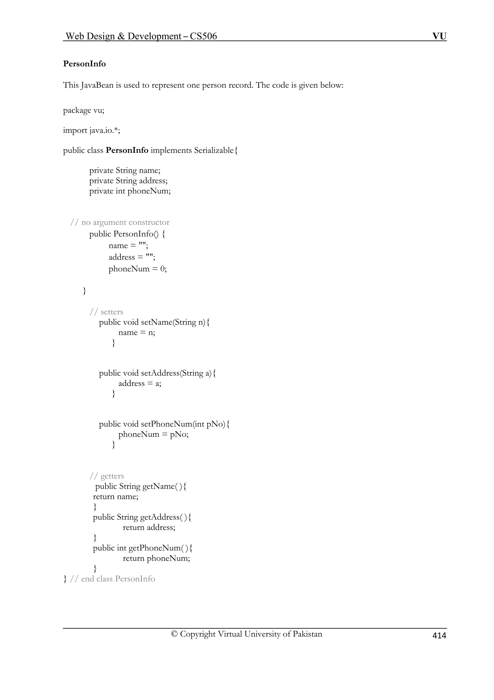 Web Design  Development – CS506 VU 
© Copyright Virtual University of Pakistan 
414 
PersonInfo 
This JavaBean is used to represent one person record. The code is given below: 
package vu; 
import java.io.*; 
public class PersonInfo implements Serializable{ 
private String name; 
private String address; 
private int phoneNum; 
// no argument constructor 
public PersonInfo() { 
name = ; 
address = ; 
phoneNum = 0; 
} 
// setters 
public void setName(String n){ 
public void setAddress(String a){ 
address = a; 
} 
setPhoneNum(int pNo){ 
eNum = pNo; 
// getters 
return address; 
} 
public int getPhoneNum( ){ 
retu 
} 
} // end class PersonInfo 
name = n; } 
public void phon 
} 
public String getName( ){ return name; 
} public String getAddress( ){ 
rn phoneNum;  
