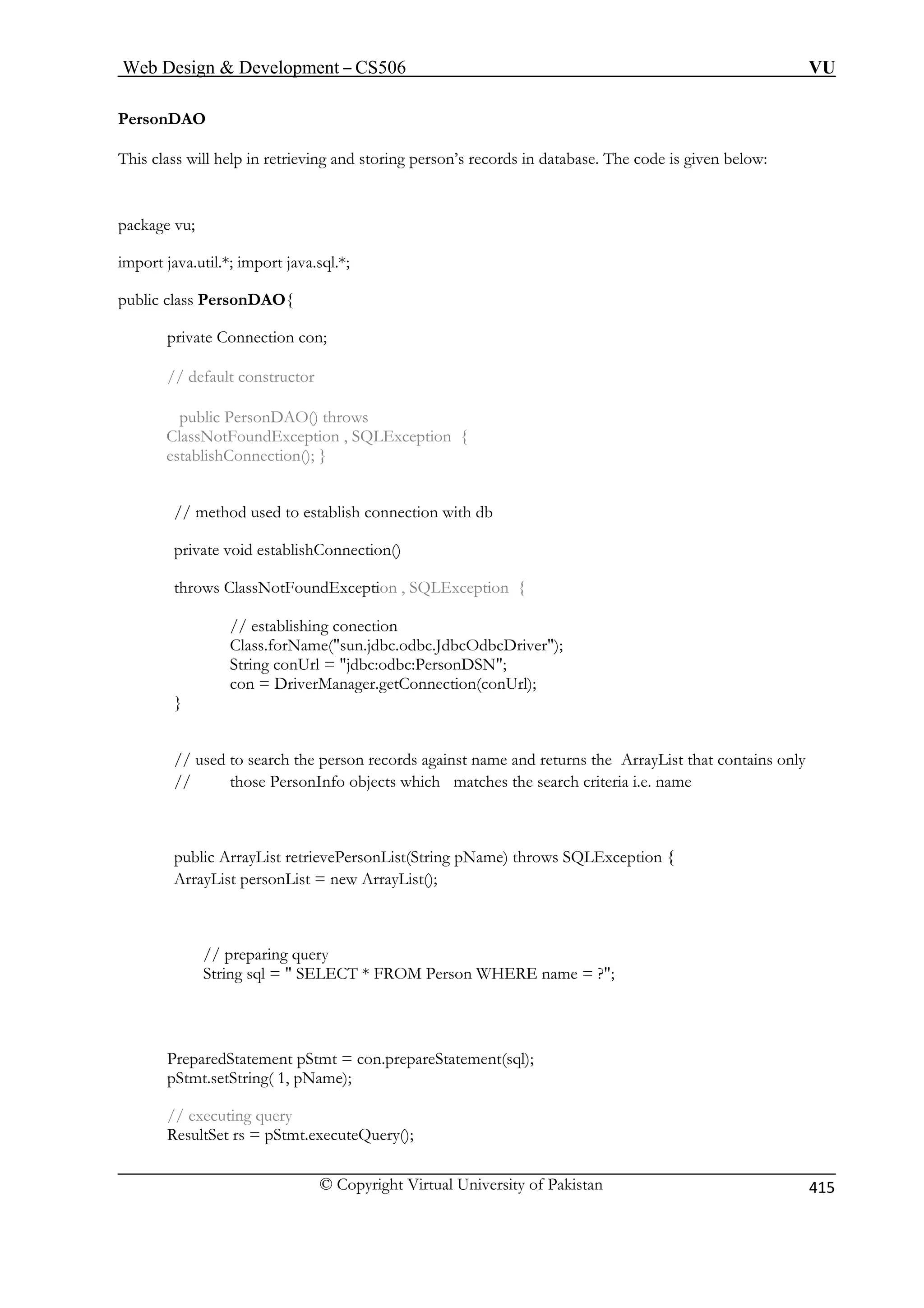 Web Design  Development – CS506 VU 
© Copyright Virtual University of Pakistan 
415 
PersonDAO 
This class will help in retrieving and storing person’s records in database. The code is given below: 
package vu; 
import java.util.*; import java.sql.*; 
ublic class PersonDAO{ 
private Connection con; 
// default constructor 
public PersonDAO() throws 
ClassNotFoundException , SQLException { 
establishConnection(); } 
// method used to establish connection with db 
priv te 
throws ClassNotFoundException , SQLException { 
// establishing conection 
sun.jdbc.odbc.JdbcOdbcDriver); 
String 
con = tion(conUrl); 
} 
// used to search the person records against name and returns the ArrayList that contains only 
nfo objects which matches the search criteria i.e. name 
public ArrayList retrievePersonList(String pName) throws SQLException { 
ArrayList personList = new ArrayList(); 
// preparing query 
String sql =  SELECT * FROM Person WHERE name = ?; 
PreparedStatement pStmt = con.prepareStatement(sql); 
pStmt.setString( 1, pName); 
// executing query 
ResultSet rs = pStmt.executeQuery(); 
p 
avoid establishConnection() 
Class.forName( conUrl = jdbc:odbc:PersonDSN; DriverManager.getConnec 
// those PersonI 
 