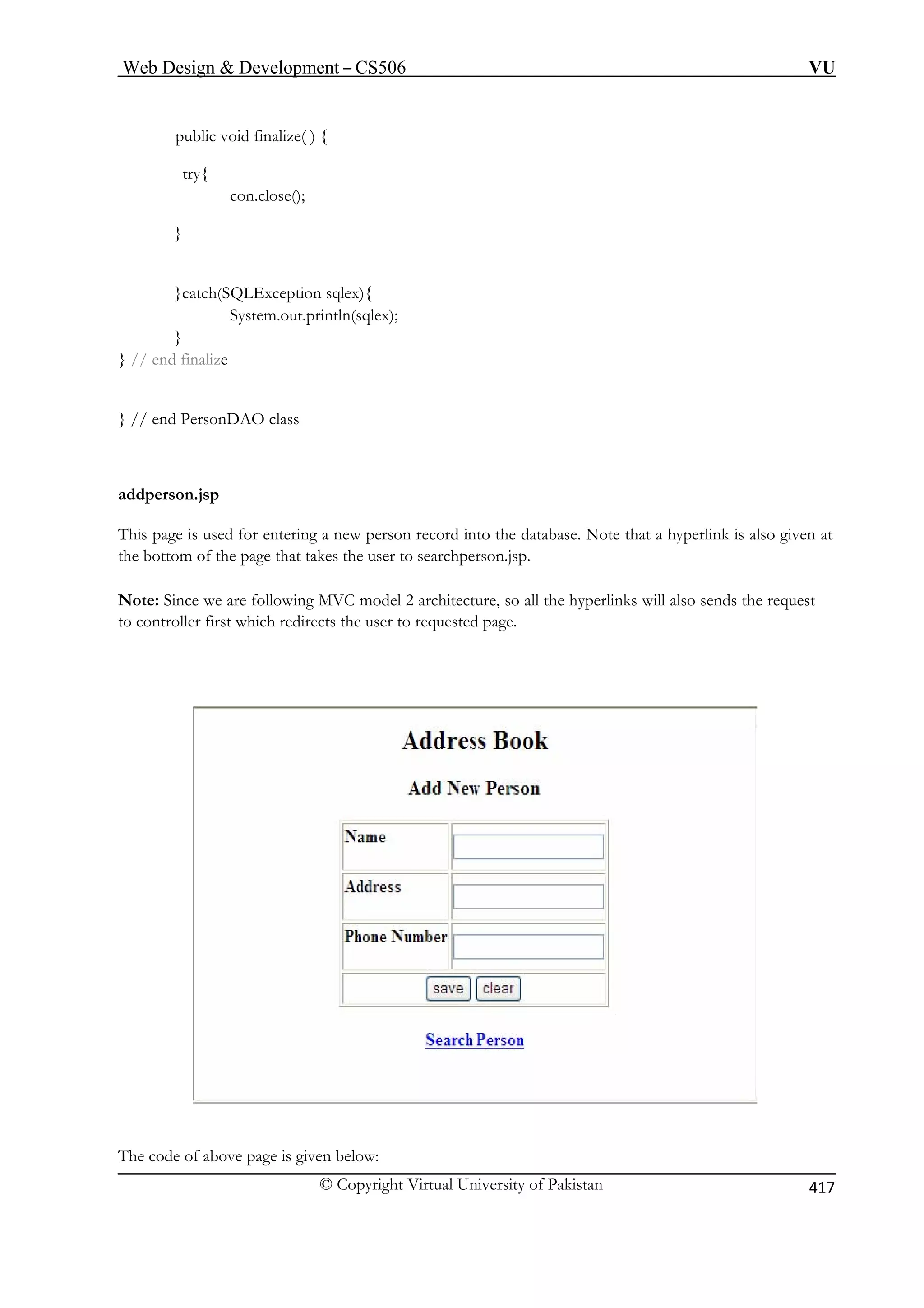 Web Design  Development – CS506 VU 
© Copyright Virtual University of Pakistan 
417 
con.close(); 
}catch(SQLException sqlex){ 
System.out.println(sqlex); 
} 
} // e 
} // en 
addperson.jsp 
This page is u tabase. Note that a hyperlink is also given at 
the bott the page that takes the user to searchperson.jsp. 
Note: Since we are following MVC model 2 architecture, so all the hyperlinks will also sends the request 
to controller first which redirects the user to requested page. 
public void finalize( ) { 
try{ 
} 
nd finalize 
d PersonDAO class 
sed for entering a new person record into the daom of 
The code of above page is given below: 
 