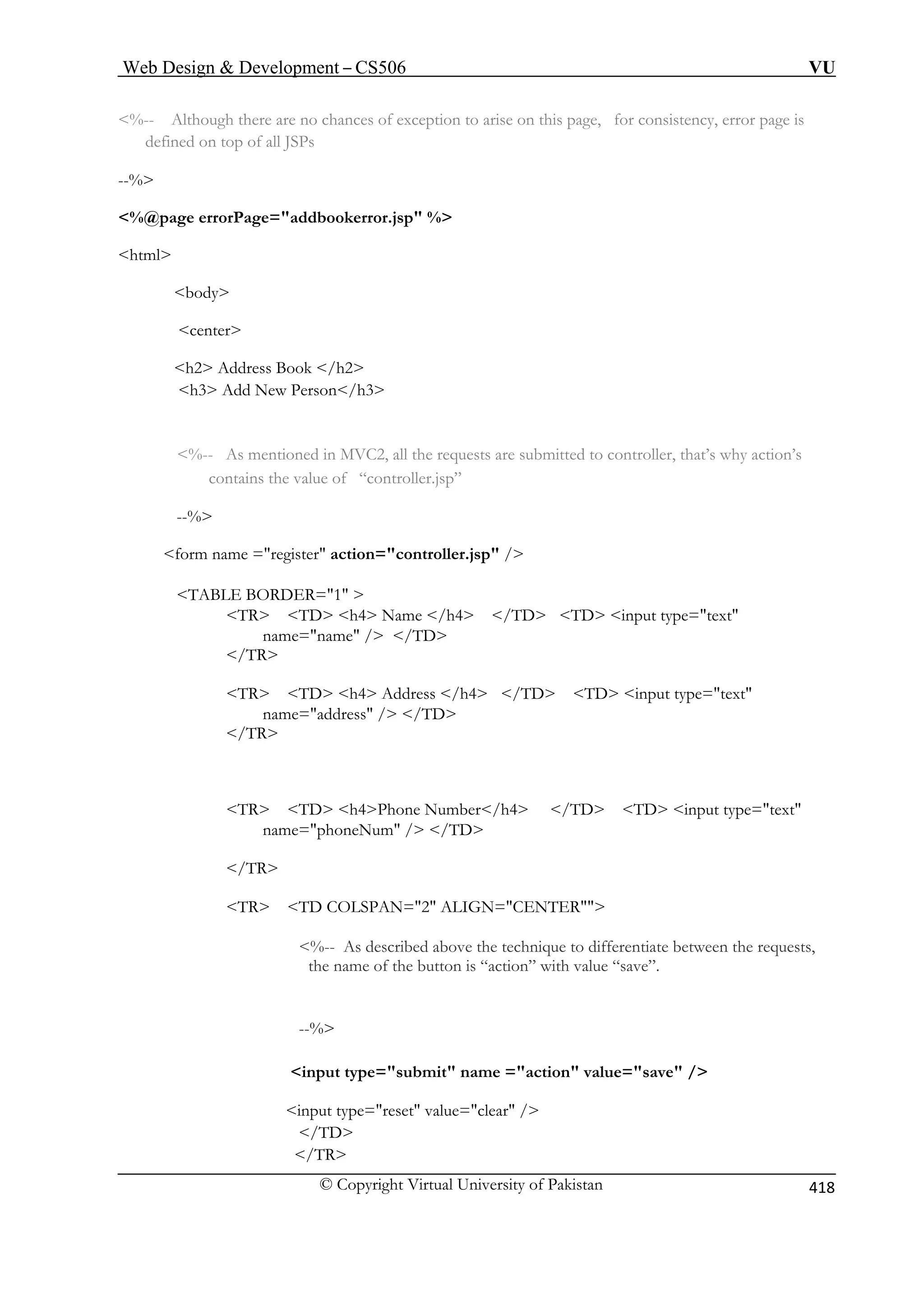 Web Design  Development – CS506 VU 
© Copyright Virtual University of Pakistan 
418 
%-- Although there are no chances of exception to arise on this page, for consistency, error page is 
defined on top of all JSPs 
%@page errorPage=addbookerror.jsp % 
html 
body 
center 
h3 Add New Person/h3 
%-- As mentioned in MVC2, all the requests are submitted to controller, that’s why action’s 
ns the value of “controller.jsp” 
form name =register action=controller.jsp / 
TABLE BORDER=1  
TR TD h4 Name /h4 /TD TD input type=text 
name=name / /TD 
/TR 
TR TD h4 Address /h4 /TD TD input type=text 
name=address / /TD 
TR TD h4Phone Number/h4 /TD TD input type=text 
name=phoneNum / /TD 
/TR 
TR TD COLSPAN=2 ALIGN=CENTER 
%-- As described above the technique to differentiate between the requests, 
“save”. 
--% 
input type=submit name =action value=save / 
input type=reset value=clear / 
/TD 
/TR 
--% 
h2 Address Book /h2 
contai --% 
 
/TR 
the name of the button is “action” with value  