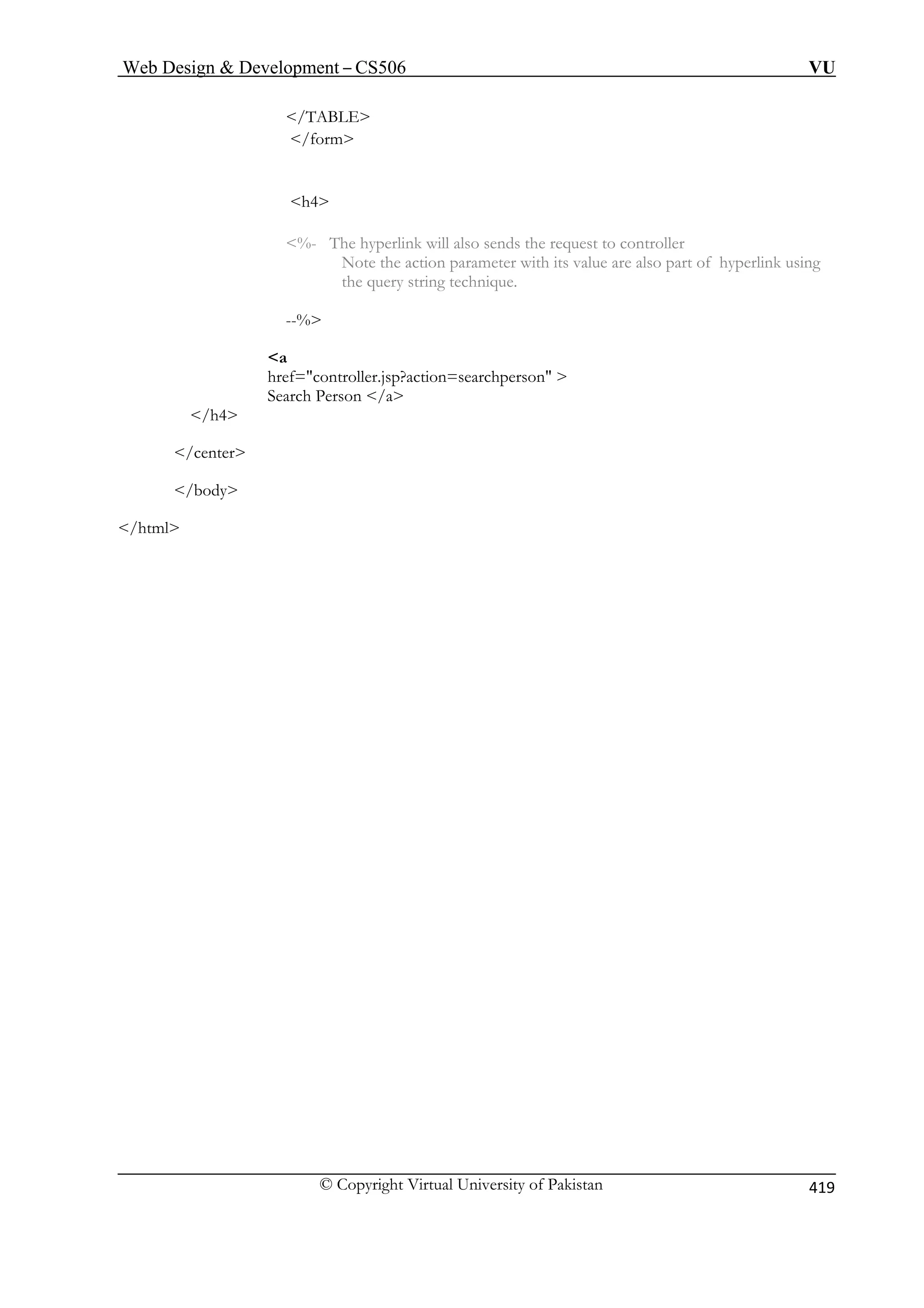 Web Design  Development – CS506 VU 
© Copyright Virtual University of Pakistan 419 
/TABLE 
/form 
h4 
%- The hyperlink will also sends the request to controller 
Note the action parameter with its value are also part of hyperlink using 
the query string technique. 
--% 
a 
href=controller.jsp?action=searchperson  
Search Person /a 
/h4 
/body 
/html 
/center 
 